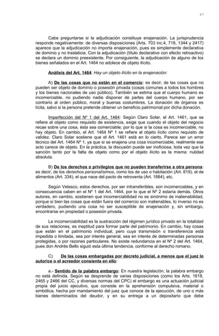 Cabe preguntarse si la adjudicación constituye enajenación. La jurisprudencia
responde negativamente: de diversas disposiciones (Arts. 703 inc.4, 718, 1344 y 2417)
aparece que la adjudicación no importa enajenación, pues es simplemente declarativa
de dominio y no traslaticia. Con la adjudicación (título declarativo con efecto retroactivo)
se declara un dominio preexistente. Por consiguiente, la adjudicación de alguno de los
bienes señalados en el Art. 1464 no adolece de objeto ilícito.
Análisis del Art. 1464: Hay un objeto ilícito en la enajenación:
A) De las cosas que no están en el comercio: es decir, de las cosas que no
pueden ser objeto de dominio o posesión privada (cosas comunes a todos los hombres
y los bienes nacionales de uso público). También se estima que el cuerpo humano es
incomerciable, no pudiendo nadie disponer de partes del cuerpo humano, por ser
contrario al orden público, moral y buenas costumbres. La donación de órganos es
lícita, salvo si la persona pretende obtener un beneficio patrimonial por dicha donación.
Imperfección del Nº 1 del Art. 1464: Según Claro Solar, el Art. 1461, que se
refiere al objeto como requisito de existencia, exige que cuando el objeto del negocio
recae sobre una cosa, ésta sea comerciable; por lo que si la cosa es incomerciable, no
hay objeto. En cambio, el Art. 1464 Nº 1 se refiere al objeto lícito como requisito de
validez. Claro Solar sostiene que el Art. 1461 está en lo cierto. Parece ser un error
técnico del Art. 1464 Nº 1, ya que si se enajena una cosa incomerciable, realmente ese
acto carece de objeto. En la práctica, la discusión puede ser inoficiosa, toda vez que la
sanción tanto por la falta de objeto como por el objeto ilícito es la misma: nulidad
absoluta.
B) De los derechos o privilegios que no pueden transferirse a otra persona:
es decir, de los derechos personalísimos, como los de uso o habitación (Art. 819), el de
alimentos (Art. 334), el que nace del pacto de retroventa (Art. 1884), etc.
Según Velasco, estos derechos, por ser intransferibles, son incomerciables, y en
consecuencia caben en el Nº 1 del Art. 1464, por lo que el Nº 2 estaría demás. Otros
autores, en cambio, sostienen que incomerciabilidad no es sinónimo de inalienabilidad,
porque si bien las cosas que están fuera del comercio son inalienables, lo inverso no es
verdadero, pudiendo una cosa no ser susceptible de enajenación y, sin embargo,
encontrarse en propiedad o posesión privada.
La incomerciabilidad es la sustracción del régimen jurídico privado en la totalidad
de sus relaciones, es ineptitud para formar parte del patrimonio. En cambio, hay cosas
que están en el patrimonio individual, pero cuya transmisión o transferencia está
impedida o limitada, sea por interés general, sea en interés de determinadas personas
protegidas, o por razones particulares. No existe redundancia en el Nº 2 del Art. 1464,
pues don Andrés Bello siguió esta última tendencia, conforme al derecho romano.
C) De las cosas embargadas por decreto judicial, a menos que el juez lo
autorice o el acreedor consienta en ello:
a.- Sentido de la palabra embargo: En nuestra legislación, la palabra embargo
no está definida. Según se desprende de varias disposiciones (como los Arts. 1618,
2465 y 2466 del CC, y diversas normas del CPC) el embargo es una actuación judicial
propia del juicio ejecutivo, que consiste en la aprehensión compulsiva, material o
simbólica, hecha por mandamiento del juez que conoce de la ejecución, de uno o más
bienes determinados del deudor, y en su entrega a un depositario que debe
47
 