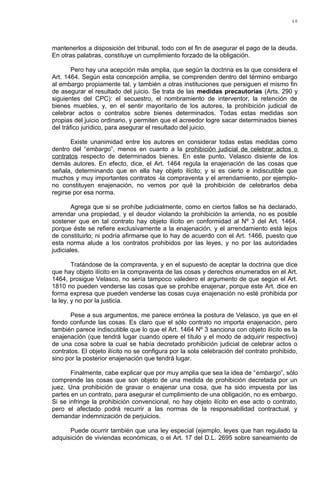 mantenerlos a disposición del tribunal, todo con el fin de asegurar el pago de la deuda.
En otras palabras, constituye un cumplimiento forzado de la obligación.
Pero hay una acepción más amplia, que según la doctrina es la que considera el
Art. 1464. Según esta concepción amplia, se comprenden dentro del término embargo
al embargo propiamente tal, y también a otras instituciones que persiguen el mismo fin
de asegurar el resultado del juicio. Se trata de las medidas precautorias (Arts. 290 y
siguientes del CPC): el secuestro, el nombramiento de interventor, la retención de
bienes muebles, y, en el sentir mayoritario de los autores, la prohibición judicial de
celebrar actos o contratos sobre bienes determinados. Todas estas medidas son
propias del juicio ordinario, y permiten que el acreedor logre sacar determinados bienes
del tráfico jurídico, para asegurar el resultado del juicio.
Existe unanimidad entre los autores en considerar todas estas medidas como
dentro del “embargo”, menos en cuanto a la prohibición judicial de celebrar actos o
contratos respecto de determinados bienes. En este punto, Velasco disiente de los
demás autores. En efecto, dice, el Art. 1464 regula la enajenación de las cosas que
señala, determinando que en ella hay objeto ilícito; y si es cierto e indiscutible que
muchos y muy importantes contratos -la compraventa y el arrendamiento, por ejemplo-
no constituyen enajenación, no vemos por qué la prohibición de celebrarlos deba
regirse por esa norma.
Agrega que si se prohíbe judicialmente, como en ciertos fallos se ha declarado,
arrendar una propiedad, y el deudor violando la prohibición la arrienda, no es posible
sostener que en tal contrato hay objeto ilícito en conformidad al Nº 3 del Art. 1464,
porque éste se refiere exclusivamente a la enajenación, y el arrendamiento está lejos
de constituirlo; ni podría afirmarse que lo hay de acuerdo con el Art. 1466, puesto que
esta norma alude a los contratos prohibidos por las leyes, y no por las autoridades
judiciales.
Tratándose de la compraventa, y en el supuesto de aceptar la doctrina que dice
que hay objeto ilícito en la compraventa de las cosas y derechos enumerados en el Art.
1464, prosigue Velasco, no sería tampoco valedero el argumento de que según el Art.
1810 no pueden venderse las cosas que se prohíbe enajenar, porque este Art. dice en
forma expresa que pueden venderse las cosas cuya enajenación no esté prohibida por
la ley, y no por la justicia.
Pese a sus argumentos, me parece errónea la postura de Velasco, ya que en el
fondo confunde las cosas. Es claro que el sólo contrato no importa enajenación, pero
también parece indiscutible que lo que el Art. 1464 Nº 3 sanciona con objeto ilícito es la
enajenación (que tendrá lugar cuando opere el título y el modo de adquirir respectivo)
de una cosa sobre la cual se había decretado prohibición judicial de celebrar actos o
contratos. El objeto ilícito no se configura por la sola celebración del contrato prohibido,
sino por la posterior enajenación que tendrá lugar.
Finalmente, cabe explicar que por muy amplia que sea la idea de “embargo”, sólo
comprende las cosas que son objeto de una medida de prohibición decretada por un
juez. Una prohibición de gravar o enajenar una cosa, que ha sido impuesta por las
partes en un contrato, para asegurar el cumplimiento de una obligación, no es embargo.
Si se infringe la prohibición convencional, no hay objeto ilícito en ese acto o contrato,
pero el afectado podrá recurrir a las normas de la responsabilidad contractual, y
demandar indemnización de perjuicios.
Puede ocurrir también que una ley especial (ejemplo, leyes que han regulado la
adquisición de viviendas económicas, o el Art. 17 del D.L. 2695 sobre saneamiento de
48
 
