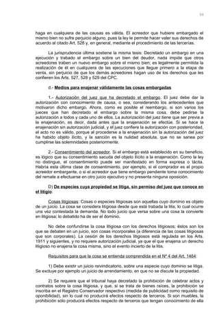 haga en cualquiera de las causas es válida. El acreedor que hubiere embargado el
mismo bien no sufre perjuicio alguno, pues la ley le permite hacer valer sus derechos de
acuerdo al citado Art. 528 y, en general, mediante el procedimiento de las tercerías.
La jurisprudencia última sostiene la misma tesis: Decretado un embargo en una
ejecución y trabado el embargo sobre un bien del deudor, nada impide que otros
acreedores traben un nuevo embargo sobre el mismo bien; es legalmente permitida la
realización de él en cualquiera de las ejecuciones que llegue primero a la etapa de
venta, sin perjuicio de que los demás acreedores hagan uso de los derechos que les
confieren los Arts. 527, 528 y 529 del CPC.
d.- Medios para enajenar válidamente las cosas embargadas
1.- Autorización del juez que ha decretado el embargo. El juez debe dar la
autorización con conocimiento de causa, o sea, considerando los antecedentes que
motivaron dicho embargo. Ahora, como es posible el reembargo, si son varios los
jueces que han decretado el embargo sobre la misma cosa, debe pedirse la
autorización a todos y cada uno de ellos. La autorización del juez tiene que ser previa a
la enajenación, es decir, dada antes que la enajenación se efectúe. Si se hace la
enajenación sin autorización judicial, y el juez confiere la autorización con posterioridad,
el acto no es válido, porque al procederse a la enajenación sin la autorización del juez
ha habido objeto ilícito, y la sanción es la nulidad absoluta, que no se sanea por
cumplirse las solemnidades posteriormente.
2.- Consentimiento del acreedor. Si el embargo está establecido en su beneficio,
es lógico que su consentimiento sacuda del objeto ilícito a la enajenación. Como la ley
no distingue, el consentimiento puede ser manifestado en forma expresa o tácita.
Habría esta última clase de consentimiento, por ejemplo, si el comprador es el propio
acreedor embargante, o si el acreedor que tiene embargo pendiente toma conocimiento
del remate a efectuarse en otro juicio ejecutivo y no presenta ninguna oposición.
D) De especies cuya propiedad se litiga, sin permiso del juez que conoce en
el litigio:
Cosas litigiosas: Cosas o especies litigiosas son aquellas cuyo dominio es objeto
de un juicio. La cosa se considera litigiosa desde que está trabada la litis, lo cual ocurre
una vez contestada la demanda. No todo juicio que versa sobre una cosa la convierte
en litigiosa; lo debatido ha de ser el dominio.
No debe confundirse la cosa litigiosa con los derechos litigiosos; éstos son los
que se debaten en un juicio, son cosas incorporales (a diferencia de las cosas litigiosas
que son corporales). La cesión de los derechos litigiosos está regulada en los Arts.
1911 y siguientes, y no requiere autorización judicial, ya que el que enajena un derecho
litigioso no enajena la cosa misma, sino el evento incierto de la litis.
Requisitos para que la cosa se entienda comprendida en el Nº 4 del Art. 1464:
1) Debe existir un juicio reivindicatorio, sobre una especie cuyo dominio se litiga.
Se excluye por ejemplo un juicio de arrendamiento, en que no se discute la propiedad.
2) Se requiere que el tribunal haya decretado la prohibición de celebrar actos y
contratos sobre la cosa litigiosa, y que, si se trata de bienes raíces, la prohibición se
inscriba en el Registro Conservador respectivo (medida de publicidad como requisito de
oponibilidad), sin lo cual no producirá efectos respecto de terceros. Si son muebles, la
prohibición sólo producirá efectos respecto de terceros que tengan conocimiento de ella
50
 