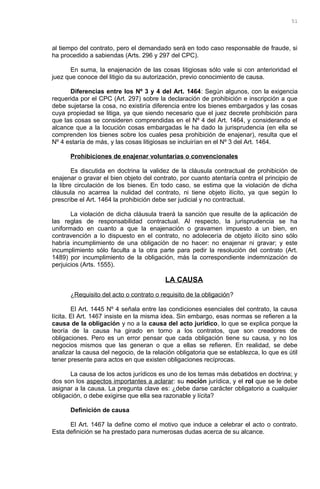 al tiempo del contrato, pero el demandado será en todo caso responsable de fraude, si
ha procedido a sabiendas (Arts. 296 y 297 del CPC).
En suma, la enajenación de las cosas litigiosas sólo vale si con anterioridad el
juez que conoce del litigio da su autorización, previo conocimiento de causa.
Diferencias entre los Nº 3 y 4 del Art. 1464: Según algunos, con la exigencia
requerida por el CPC (Art. 297) sobre la declaración de prohibición e inscripción a que
debe sujetarse la cosa, no existiría diferencia entre los bienes embargados y las cosas
cuya propiedad se litiga, ya que siendo necesario que el juez decrete prohibición para
que las cosas se consideren comprendidas en el Nº 4 del Art. 1464, y considerando el
alcance que a la locución cosas embargadas le ha dado la jurisprudencia (en ella se
comprenden los bienes sobre los cuales pesa prohibición de enajenar), resulta que el
Nº 4 estaría de más, y las cosas litigiosas se incluirían en el Nº 3 del Art. 1464.
Prohibiciones de enajenar voluntarias o convencionales
Es discutida en doctrina la validez de la cláusula contractual de prohibición de
enajenar o gravar el bien objeto del contrato, por cuanto atentaría contra el principio de
la libre circulación de los bienes. En todo caso, se estima que la violación de dicha
cláusula no acarrea la nulidad del contrato, ni tiene objeto ilícito, ya que según lo
prescribe el Art. 1464 la prohibición debe ser judicial y no contractual.
La violación de dicha cláusula traerá la sanción que resulte de la aplicación de
las reglas de responsabilidad contractual. Al respecto, la jurisprudencia se ha
uniformado en cuanto a que la enajenación o gravamen impuesto a un bien, en
contravención a lo dispuesto en el contrato, no adolecería de objeto ilícito sino sólo
habría incumplimiento de una obligación de no hacer: no enajenar ni gravar; y este
incumplimiento sólo faculta a la otra parte para pedir la resolución del contrato (Art.
1489) por incumplimiento de la obligación, más la correspondiente indemnización de
perjuicios (Arts. 1555).
LA CAUSA
¿Requisito del acto o contrato o requisito de la obligación?
El Art. 1445 Nº 4 señala entre las condiciones esenciales del contrato, la causa
lícita. El Art. 1467 insiste en la misma idea. Sin embargo, esas normas se refieren a la
causa de la obligación y no a la causa del acto jurídico, lo que se explica porque la
teoría de la causa ha girado en torno a los contratos, que son creadores de
obligaciones. Pero es un error pensar que cada obligación tiene su causa, y no los
negocios mismos que las generan o que a ellas se refieren. En realidad, se debe
analizar la causa del negocio, de la relación obligatoria que se establezca, lo que es útil
tener presente para actos en que existen obligaciones recíprocas.
La causa de los actos jurídicos es uno de los temas más debatidos en doctrina; y
dos son los aspectos importantes a aclarar: su noción jurídica, y el rol que se le debe
asignar a la causa. La pregunta clave es: ¿debe darse carácter obligatorio a cualquier
obligación, o debe exigirse que ella sea razonable y lícita?
Definición de causa
El Art. 1467 la define como el motivo que induce a celebrar el acto o contrato.
Esta definición se ha prestado para numerosas dudas acerca de su alcance.
51
 