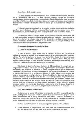 Acepciones de la palabra causa
1) Causa eficiente: es la fuente jurídica de la cual emana la obligación, es decir,
es el antecedente del acto. En este sentido, tendrían causa los contratos,
cuasicontratos, delitos, cuasidelitos, e incluso la ley. Según Claro Solar, tiene su origen
en el Derecho Romano. Esta noción debe descartarse, ya que la causa es un requisito
de existencia y validez, y de aceptar esta idea resulta que la causa sería el acto jurídico
mismo.
2) Causa impulsiva (ocasional): el fin remoto, variable, personalísimo y sicológico
que lleva a un individuo a celebrar un acto jurídico. Luego, un mismo acto puede tener
diversas causas, atendiendo lo que haya perseguido cada parte al celebrar el acto.
3) Causa final: se concibe bajo la idea de fin próximo, inmediato e invariable, que
la parte se propone alcanzar mediante la celebración del contrato, y que siempre se
puede encontrar en la estructura del contrato. Es común a ambos contratantes, y es
idéntica para todos los actos o contratos de una misma especie. Así, yo me obligo en el
contrato porque la contraparte se ha obligado a su vez.
El concepto de causa. Su noción jurídica.
a) Antecedentes históricos.
Si bien el término causa aparece en el Derecho Romano, en los textos de
Ulpiano, al elaborarse la teoría de la causa al parecer no se interpretaron bien los textos
latinos. Por ello, la teoría de la causa nace en la Edad Media (por los canonistas,
influenciados por la filosofía escolástica), y se toma la idea de causa final, es decir,
aquello para lo que algo se hace. Para los canonistas, se debe cautelar la licitud de la
obligación, condenando los actos por causa ilícita o inmoral.
Más tarde, la doctrina francesa (anterior al CC) establece el principio de que
ningún convenio obliga sin causa. Son muy importantes las explicaciones de Domat y
de Pothier, que elaboran la teoría de la causa, acogida después por la codificación
napoleónica. Para Domat, en las convenciones en que existen obligaciones recíprocas,
el compromiso de uno es el fundamento del otro. Y en las convenciones en que uno
solo se obliga, como en el préstamo de dinero, la obligación de aquel que toma en
préstamo ha sido precedida por parte del otro por aquello que debía dar para formar la
convención. Es decir, en estas convenciones la obligación que se forma siempre tiene
su causa en la otra parte. Así, agrega Domat, en la donación el compromiso de aquel
que da tiene su fundamento en algún motivo razonable y justo, como un servicio
prestado o algún otro mérito del donatario; y este motivo sirve de causa de parte de
aquel que recibe y no da nada. Esta es, en general, la teoría clásica de la causa.
b) La doctrina clásica de la causa.
Sostiene que la causa del contrato se encuentra en el fin perseguido por las
partes, distinguiendo fin (causa) y motivos. Los motivos son individuales, propios a cada
parte, desconocidos de la otra y distintos en cada caso. La causa, en cambio, es
siempre la misma para cada tipo de acto. No se trata de buscar los motivos que se ha
tenido para celebrar un contrato, sino la causa próxima, directa, inmediata.
Se llega a una formulación de la causa, según los tipos de actos jurídicos:
 En los onerosos, la obligación de cada parte tiene por causa la obligación de la
otra; las obligaciones de cada parte se sirven recíprocamente de causa.
52
 