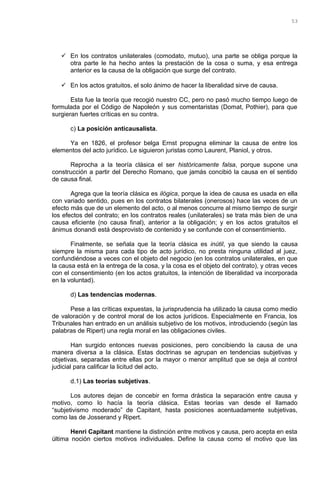  En los contratos unilaterales (comodato, mutuo), una parte se obliga porque la
otra parte le ha hecho antes la prestación de la cosa o suma, y esa entrega
anterior es la causa de la obligación que surge del contrato.
 En los actos gratuitos, el solo ánimo de hacer la liberalidad sirve de causa.
Esta fue la teoría que recogió nuestro CC, pero no pasó mucho tiempo luego de
formulada por el Código de Napoleón y sus comentaristas (Domat, Pothier), para que
surgieran fuertes críticas en su contra.
c) La posición anticausalista.
Ya en 1826, el profesor belga Ernst propugna eliminar la causa de entre los
elementos del acto jurídico. Le siguieron juristas como Laurent, Planiol, y otros.
Reprocha a la teoría clásica el ser históricamente falsa, porque supone una
construcción a partir del Derecho Romano, que jamás concibió la causa en el sentido
de causa final.
Agrega que la teoría clásica es ilógica, porque la idea de causa es usada en ella
con variado sentido, pues en los contratos bilaterales (onerosos) hace las veces de un
efecto más que de un elemento del acto, o al menos concurre al mismo tiempo de surgir
los efectos del contrato; en los contratos reales (unilaterales) se trata más bien de una
causa eficiente (no causa final), anterior a la obligación; y en los actos gratuitos el
ánimus donandi está desprovisto de contenido y se confunde con el consentimiento.
Finalmente, se señala que la teoría clásica es inútil, ya que siendo la causa
siempre la misma para cada tipo de acto jurídico, no presta ninguna utilidad al juez,
confundiéndose a veces con el objeto del negocio (en los contratos unilaterales, en que
la causa está en la entrega de la cosa, y la cosa es el objeto del contrato), y otras veces
con el consentimiento (en los actos gratuitos, la intención de liberalidad va incorporada
en la voluntad).
d) Las tendencias modernas.
Pese a las críticas expuestas, la jurisprudencia ha utilizado la causa como medio
de valoración y de control moral de los actos jurídicos. Especialmente en Francia, los
Tribunales han entrado en un análisis subjetivo de los motivos, introduciendo (según las
palabras de Ripert) una regla moral en las obligaciones civiles.
Han surgido entonces nuevas posiciones, pero concibiendo la causa de una
manera diversa a la clásica. Estas doctrinas se agrupan en tendencias subjetivas y
objetivas, separadas entre ellas por la mayor o menor amplitud que se deja al control
judicial para calificar la licitud del acto.
d.1) Las teorías subjetivas.
Los autores dejan de concebir en forma drástica la separación entre causa y
motivo, como lo hacía la teoría clásica. Estas teorías van desde el llamado
“subjetivismo moderado” de Capitant, hasta posiciones acentuadamente subjetivas,
como las de Josserand y Ripert.
Henri Capitant mantiene la distinción entre motivos y causa, pero acepta en esta
última noción ciertos motivos individuales. Define la causa como el motivo que las
53
 