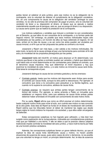 partes tienen al celebrar el acto jurídico, pero ese motivo no es la obligación de la
contraparte, sino la voluntad de obtener el cumplimiento de la obligación correlativa.
Así, en una compraventa la causa de la obligación del vendedor (entregar la cosa
vendida), no es sólo la promesa del comprador de pagar el precio, sino la voluntad del
vendedor de tener a su disposición el dinero, el deseo que se ejecute o realice
materialmente aquello que él persigue, esto es, que se ponga el dinero a su disposición.
La causa sería querer que se realice la prestación de la contraparte.
Los motivos subjetivos y variables que inducen a contratar no son considerados
por el Derecho, ya que ellos no son conocidos de la contraparte, o no forman parte del
negocio mismo. Sin embargo, es posible que esos motivos individuales hayan sido
considerados por las partes y en función de ellos se haya celebrado el negocio. En tal
caso, entran en la idea de causa; y es así como los actos pueden ser anulados por
causa inmoral, si el fin que se han propuesto las partes es contrario a la moral.
Josserand y Ripert van más lejos, y dan cabida a los motivos individuales. De
este modo, la teoría de la causa entrega al juez una herramienta para controlar el fin del
acto y la moralidad de los propósitos perseguidos por las partes.
Josserand habla del móvil-fin: el motivo para alcanzar un fin determinado. Los
motivos que llevan a las partes a contratar pueden ser variados, y habrá que determinar
cuál habrá sido el móvil determinante en los contratantes para celebrar el contrato, que
él denomina causa impulsiva. Hay que determinar el móvil impulsivo y hay que
examinar la moralidad de este motivo, y si este motivo es inmoral la causa será ilícita.
Esta tarea le corresponde al juez.
Josserand distingue la causa de los contratos gratuitos y de los onerosos:
 Contrato gratuito: basta que los motivos del disponente sean ilícitos para anular
el contrato por causa ilícita, aunque la otra parte lo desconozca. Por ejemplo: el
concubino que dona a la concubina para perjudicar a su familia legítima, aun
cuando no lo supiera la concubina, adolece de causa ilícita.
 Contrato oneroso: se requiere que ambas partes tengan conocimiento de la
ilicitud del motivo. Por ejemplo, si Jaime arrienda a Pablo un inmueble para
establecer un negocio ilícito, para que adolezca de causa ilícita ambas partes
deberían haber arrendado el inmueble con conocimiento de este motivo ilícito.
Por su parte, Ripert afirma que como es difícil precisar el motivo determinante,
basta cualquier motivo ilícito para viciar el acto, aun cuando ese motivo no sea conocido
de la otra parte. Esta idea de Ripert se funda en el deseo de moralización del contrato.
Ripert estima que los tribunales tienen el deber de mantener las reglas que desde
largos siglos la moral cristiana ha impuesto a la sociedad, y que ellos están encargados
de defender.
Estas concepciones subjetivas no han logrado gran adhesión, y más bien han
surgido como explicación de la Jurisprudencia, motivadas por consideraciones prácticas
más que por fidelidad a una teoría. Y ello se debe a que la posición clásica (objetiva
tradicional) impide controlar la moralidad del acto jurídico, y hace inútil la teoría por falta
de una función práctica verdadera.
Además, las concepciones subjetivas tienen un grave defecto técnico, ya que al
explicar la idea de causa lícita identificando causa y motivo, no hacen posible
situaciones de ausencia de causa, pues salvo casos de error o demencia, no es posible
que una voluntad no tenga un móvil, un principio determinante. Así, la idea de ausencia
54
 