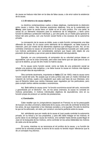 de causa se traduce más bien en la idea de falsa causa, o de error sobre la existencia
de la causa.
d.2) El retorno a la causa objetiva.
La doctrina contemporánea vuelve a ideas objetivas, manteniendo la distinción
entre causa y motivo. Hay diversas posiciones objetivas. Una es la sustentada por
Maury, para quien la causa tiene un doble rol en el acto jurídico. Por una parte, la
causa es un elemento necesario para la existencia de la obligación, y tiene como
función la defensa o protección individual; y, por otra parte, es un medio para apreciar la
licitud del acto jurídico, con una función social frente a los excesos de la autonomía
privada.
La concepción de la causa es doble, pues a cada función corresponde una idea
diferente de causa. En la causa como elemento de la obligación, se debe buscar la
intención, pero por medio de los elementos objetivos que entregue el acto. Así, en los
contratos onerosos la causa se encuentra en la equivalencia buscada por cada parte.
Los motivos particulares son considerados siempre que hayan sido objeto de una
previsión de las partes y que sirvan para la determinación del equivalente.
Ejemplo, en una compraventa, el comprador da su voluntad porque desea un
equivalente, que es la cosa comprada, pero esta cosa tiene que ser apta para el uso a
que se le destina, ya que de otro modo no habría causa.
En la causa como función social, como se trata de una protección social se
adopta una postura más subjetiva, y se debe buscar la causa en motivos más lejanos
que la simple idea de equivalencia.
Otra corriente doctrinaria, importante en Italia (CC de 1942), trata la causa como
función social del acto. No acepta que el acto jurídico sea solo un medio individual de
creación de normas, sujeto a la regulación que cada cual hace de sus intereses; sino
que el Derecho tolera que ciertos intereses sean regulados por los particulares, pero
para cumplir ciertos valores sociales o económicos.
Así, Betti define la causa como “la función económica-social del acto, reconocida
y garantizada por el Derecho”. Así, en los actos onerosos, la causa no consiste en
motivos personales, ni motivos individuales objetivos de equivalencia, sino en su
función propia de producir un cambio de prestaciones.
e) Conclusión.
Cabe resaltar que la Jurisprudencia (especial en Francia) no se ha preocupado
de buscar una idea universal y elaborada de la causa, sino solo de controlar la licitud de
los actos, de que respondan a los intereses sociales y a la equidad. Ha sido la doctrina
la que se ha esforzado, sin éxito, por construir una teoría perfecta sobre la causa.
Así, admitiendo que por medio de la causa el Juez puede controlar la autonomía
privada, en su licitud y en sus propósitos, y para ello debe indagar en los motivos; el
punto clave no es distinguir causa de motivos, sino señalar hasta dónde puede llegar el
Juez en la búsqueda de los motivos, cómo controlar en los actos bilaterales los motivos
de cada una de las partes.
En suma, mientras no se reconozca el rol jurídico de la causa, y su función de
control de la voluntad privada, la teoría de la causa no tendrá mayor relevancia que la
de un concepto muy técnico.
55
 