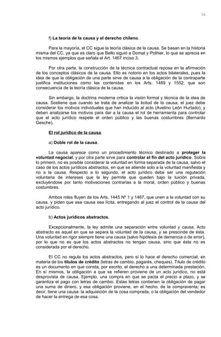 f) La teoría de la causa y el derecho chileno.
Para la mayoría, el CC sigue la teoría clásica de la causa. Se basan en la historia
misma del CC, ya que es claro que Bello siguió a Domat y Pothier, lo que se aprecia en
los mismos ejemplos que señala el Art. 1467 inciso 3.
Por otra parte, la construcción de la técnica contractual reposa en la afirmación
de los conceptos clásicos de la causa. Ello es notorio en los actos bilaterales, pues la
idea de que la obligación de una parte sirve de causa a la obligación de la contraparte
justifica instituciones como las contenidas en los Arts. 1489 y 1552, que son
consecuencia de la teoría clásica de la causa.
Sin embargo, la doctrina moderna critica la visión formal y técnica de la idea de
causa. Sostiene que cuando se trata de analizar la licitud de la causa, el juez debe
considerar los motivos individuales que han inducido al acto (Avelino León Hurtado); y
deben analizarse los motivos para dar a la causa el rol de herramienta para controlar
que el acto jurídico respete el orden público y las buenas costumbres (Bernardo
Gesche).
El rol jurídico de la causa.
a) Doble rol de la causa.
La causa aparece como un procedimiento técnico destinado a proteger la
voluntad negocial, y por otra parte sirve para controlar el fin del acto jurídico. Sobre
lo primero, no es posible considerar la voluntad en forma separada de la causa, salvo el
caso de los actos jurídicos abstractos, en que se atiende solo a la voluntad manifiesta y
no a la causa. Respecto a lo segundo, el acto jurídico debe ser una regulación
voluntaria de intereses que la ley permite que queden bajo la tuición privada,
excluyéndose por tanto motivaciones contrarias a la moral, orden público y buenas
costumbres.
Ambos roles fluyen de los Arts. 1445 Nº 1 y 1467, que unen a la voluntad con su
causa, y piden que esa causa sea lícita, entregando al juez el control de la causa del
acto jurídico.
b) Actos jurídicos abstractos.
Excepcionalmente, la ley admite una separación entre voluntad y causa. Acto
abstracto es aquel en que se separa la voluntad de la causa, y se prescinde de ésta.
Una voluntad en rigor siempre tiene una causa (salvo hipótesis de demencia o de error),
por lo que no es que los actos abstractos no tengan causa, sino que ésta no es
considerada por el derecho.
El CC no regula los actos abstractos, pero sí lo hace el derecho comercial, en
materia de los títulos de crédito (letras de cambio, pagarés, cheques). Título de crédito
es un documento en que consta, por escrito, el derecho a una determinada prestación.
En sí mismos, la obligación a que se refieren proviene de un acto jurídico, no está
desprovista de causa. Ejemplo, una compra en que se pacta el precio a plazo, y se
garantiza el pago con letras de cambio. Estas letras contienen la obligación de pagar
una suma de dinero, y esa obligación proviene, en el hecho, de la compraventa; es
decir, tiene una causa: la adquisición de la cosa comprada, o la obligación del vendedor
de hacer la entrega de esa cosa.
56
 
