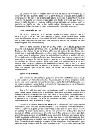 La utilidad del título de crédito reside en que se desliga el documento (y su
obligación) del acto que le ha dado origen y, por lo tanto, de su causa. Esto sucede no
entre las partes del acto (y así el comprador podría excusarse de pagar las letras si el
vendedor no cumple su obligación recíproca), sino frente a terceros que lleguen a
poseer el título. Ejemplo, el vendedor podría endosar las letras a un tercero, quien se
convierte en dueño de ellas y las puede cobrar directamente al comprador,
desligándose de las relaciones jurídicas existentes entre comprador y vendedor.
c) La causa debe ser real.
Se ha dicho que un rol de la causa es cautelar la voluntad negocial, y de ahí
viene la exigencia del Art. 1467, de la existencia de una causa. El derecho no cautela
cualquier emisión de voluntad, sino aquella destinada a cumplir un determinado rol. Por
ello, el acto celebrado sin una causa que motive la emisión de voluntad no tiene
existencia (o es nulo absolutamente).
Tampoco tiene existencia el acto en que hay error sobre la causa, porque si la
causa no es la supuesta por el que emitió la voluntad, ésta queda sin causa verdadera
desde que la voluntad no se ha dirigido al fin que se obtiene. En este tema, cabe
señalar que el error sobre los motivos, esto es sobre aquellas razones personales que
no versan sobre la estructura misma del acto jurídico, no afecta la validez del acto.
Ahora, si el motivo ha sido manifestado, y es determinante para celebrar el contrato, ahí
se constituye en causa del contrato, pasando a ser un error sobre la causa (la persona
no manifestó su voluntad respecto de la causa real), que sería una especie de error
esencial, pues recae sobre la naturaleza del contrato que se celebra, siendo la causa
elemento indispensable para dar existencia a un acto. Lo importante es distinguir en
suma los motivos que hacen las veces de causa, de aquellos otros motivos
intrascendentes.
d) Ausencia de causa.
Son variadas las situaciones en que puede producirse una falta de causa. Así, si
el acto carece de un elemento esencial no hay causa, como si en una compra no existe
precio, o se pacta un precio meramente nominal, no serio. También falta la causa si en
los actos onerosos no hay verdadera reciprocidad en las prestaciones; o si en los actos
gratuitos no existe ánimo de liberalidad.
Que el Art. 1467 diga que “no es necesario expresarla”, no significa que no deba
haber causa, ya que tal norma tiene un alcance meramente probatorio, es decir, libera
de la prueba de la causa como requisito para exigir el cumplimiento de la obligación, y
así bastará con probar la existencia del acto (el peso de la prueba lo tiene quien discuta
la existencia de la causa). Los actos se presumen causados, luego corresponderá
probar la falta de causa a aquel que la alega.
Distinto es el caso de simulación de la causa. Simular una causa implica hacer
aparecer una cierta causa sin ser ella verdadera. Esta simulación puede ser absoluta o
relativa. La primera, supone que se ha celebrado un acto con una cierta causa, cuando
en realidad no existe causa alguna, por lo cual tampoco hay acto jurídico (nulidad
absoluta en Chile). La segunda, se presenta cuando hay una apariencia de acto bajo
una cierta causa, aunque en realidad la causa es distinta de la que se muestra; se ha
fingido una causa ocultándose la causa real. En este caso, el acto disimulado, es decir
el que verdaderamente se celebró, no es necesariamente nulo, si la causa verdadera es
lícita. En cuanto al acto aparente, simulado, sí hay una nulidad entre las partes, pues
ese acto carece de causa real. Decimos “entre las partes”, ya que frente a terceros (que
57
 