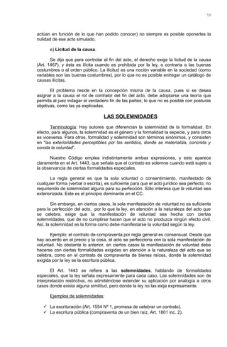 actúan en función de lo que han podido conocer) no siempre es posible oponerles la
nulidad de ese acto simulado.
e) Licitud de la causa.
Se dijo que para controlar el fin del acto, el derecho exige la licitud de la causa
(Art. 1467), y ésta es ilícita cuando es prohibida por la ley, o contraria a las buenas
costumbres o al orden público. La ilicitud es una noción variable en la sociedad (como
variables son las buenas costumbres), por lo que no es posible entregar un catálogo de
causas ilícitas.
El problema reside en la concepción misma de la causa, pues si se desea
asignar a la causa el rol de contralor del fin del acto, debe adoptarse una teoría que
permita al juez indagar el verdadero fin de las partes; lo que no es posible con posturas
objetivas, como las ya explicadas.
LAS SOLEMNIDADES
Terminología: Hay autores que diferencian la solemnidad de la formalidad. En
efecto, para algunos, la solemnidad es el género y la formalidad la especie, y para otros
es viceversa. Para otros, formalidad y solemnidad son términos sinónimos, y consisten
en “las exterioridades perceptibles por los sentidos, donde se materializa, concreta y
consta la voluntad”.
Nuestro Código emplea indistintamente ambas expresiones, y esto aparece
claramente en el Art. 1443, que señala que el contrato es solemne cuando está sujeto a
la observancia de ciertas formalidades especiales.
La regla general es que la sola voluntad o consentimiento, manifestado de
cualquier forma (verbal o escrita), es suficiente para que el acto jurídico sea perfecto; no
requiriendo de solemnidad alguna para su perfección. Sólo interesa que la voluntad sea
exteriorizada. Este es el principio dominante en el CC.
Sin embargo, en ciertos casos, la sola manifestación de voluntad no es suficiente
para la perfección del acto, por lo que la ley, en atención a la naturaleza del acto que
se celebra, exige que la manifestación de voluntad sea hecha con ciertas
solemnidades, que de no cumplirse hacen que el acto no produzca ningún efecto civil.
Así, la solemnidad es la forma como debe manifestarse la voluntad según la ley.
Ejemplo: el contrato de compraventa por regla general es consensual. Desde que
hay acuerdo en el precio y la cosa, el acto se perfecciona con la sola manifestación de
voluntad. No obstante lo anterior, en ciertos casos la manifestación de voluntad debe
hacerse con ciertas formalidades exigidas en atención a la naturaleza del acto que se
celebra, como en el contrato de compraventa de bienes raíces, donde la solemnidad
exigida por la ley es la escritura pública.
El Art. 1443 se refiere a las solemnidades, hablando de formalidades
especiales, que la ley señala expresamente para cada caso. Las solemnidades son de
interpretación restrictiva, no admitiéndose extender su aplicación por analogía a otros
casos donde exista alguna similitud, pero donde la ley no las exija expresamente.
Ejemplos de solemnidades:
 La escrituración (Art. 1554 Nº 1, promesa de celebrar un contrato).
 La escritura pública (compraventa de un bien raíz, Art. 1801 inc. 2).
58
 