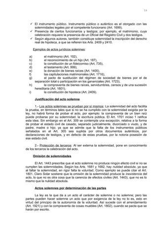  El instrumento público. Instrumento público o auténtico es el otorgado con las
solemnidades legales por el competente funcionario (Art. 1699).
 Presencia de ciertos funcionarios y testigos; por ejemplo, el matrimonio, cuya
celebración requiere la presencia de un Oficial del Registro Civil y dos testigos.
 Según algunos autores, también constituye solemnidad la inscripción del derecho
real de hipoteca, a que se refieren los Arts. 2409 y 2410.
Ejemplos de actos jurídicos solemnes:
a) el matrimonio (Art. 102),
b) el reconocimiento de un hijo (Art. 187),
c) la constitución de un fideicomiso (Art. 735),
d) el testamento (Art. 999),
e) la donación de bienes raíces (Art. 1400),
f) las capitulaciones matrimoniales (Art. 1716),
g) el pacto de sustitución del régimen de sociedad de bienes por el de
separación total o participación en los gananciales (Art. 1723),
h) la compraventa de bienes raíces, servidumbres, censos y de una sucesión
hereditaria (Art. 1801),
i) la constitución de hipoteca (Art. 2409).
Justificación del acto solemne
1.- Los actos solemnes se prueban por sí mismos: La solemnidad del acto facilita
la prueba, en términos tales que si no se ha cumplido con la solemnidad exigida por la
ley, no habrá forma de probar el acto, por ejemplo: la compraventa de un bien raíz
puede probarse por su solemnidad, la escritura pública. El Art. 1701 inciso 1 ratifica
esta idea. Sin embargo en el Art. 309 se contempla una excepción, relativa a la forma
de probar el estado civil de casado, separado judicialmente, divorciado o viudo, y de
padre, madre o hijo; ya que se admite que la falta de los instrumentos públicos
señalados en el Art. 305 sea suplida por otros documentos auténticos, por
declaraciones de testigos, y en defecto de estas pruebas, por la notoria posesión de
ese estado civil.
2.- Protección de terceros: Al ser externa la solemnidad, pone en conocimiento
de los terceros la celebración del acto.
Omisión de solemnidades
El Art. 1443 prescribe que el acto solemne no produce ningún efecto civil si no se
cumplen las solemnidades. Según los Arts. 1681 y 1682, hay nulidad absoluta, ya que
al faltar la solemnidad, en rigor falta la voluntad. Como ejemplo se puede citar el Art.
1801. Claro Solar sostiene que la omisión de la solemnidad produce la inexistencia del
acto, lo que no es otra cosa que la carencia de efectos civiles (Art. 1443), que no es lo
mismo que la nulidad absoluta.
Actos solemnes por determinación de las partes
La ley es la que da a un acto el carácter de solemne o no solemne; pero las
partes pueden hacer solemne un acto que por exigencia de la ley no lo es, esto en
virtud del principio de la autonomía de la voluntad. Así sucede con el arrendamiento
(Art. 1921) y con la compraventa de cosas muebles (Art. 1802), cuando se pacta que se
harán por escrito.
59
 