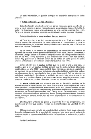 De esta clasificación, se pueden distinguir las siguientes categorías de actos
jurídicos:
I.- Actos unilaterales y actos bilaterales:
Esta clasificación atiende al número de partes necesarias para que el acto se
forme y no al número de partes necesarias para que produzca efectos. Se habla de
parte y no de persona, ya que una parte puede ser una o varias personas (Art. 1438).
Parte es la persona o grupo de personas que constituyen un solo centro de intereses.
Esta clasificación tiene importancia en diversos aspectos:
a) Tiene importancia en la formación misma del acto. Si el acto jurídico es
bilateral requiere la concurrencia de varias voluntades = consentimiento, y para su
formación existen reglas especiales dadas por la ley, como veremos; que no se aplican
a los actos jurídicos unilaterales.
b) En cuanto a las normas de interpretación del respectivo acto jurídico. El
legislador da distintas normas para la interpretación de los actos jurídicos unilaterales y
bilaterales. La regla básica en materia de interpretación de los actos jurídicos bilaterales
está en los Arts. 1560 y siguientes y esta interpretación tiende a ser más objetiva,
porque hay que buscar la intención común de las partes; en tanto que en los actos
jurídicos unilaterales se presenta con un carácter subjetivo (Art. 1069).
c) En relación con el estatuto jurídico que va a regir a uno u otro acto, se
establece por la ley un estatuto jurídico general para los actos jurídicos bilaterales,
establecido en los arts. 1438 y sgtes. del CC. Estas normas que se dan a propósito de
los contratos no son enteramente aplicables a los actos jurídicos unilaterales; incluso
hay algunos que tienen un estatuto jurídico propio (testamento). Así, por ejemplo, en
materia de manifestación de voluntad el legislador es mucho más exigente cuando se
trata de un acto jurídico unilateral, y así en su mayoría esos son actos solemnes; lo que
no ocurre con los actos jurídicos bilaterales, que son por excepción solemnes.
1.- Actos unilaterales: son aquellos que para su formación requieren de la
manifestación de voluntad de una sola parte, la cual puede estar integrada por una o
varias personas. Excepcionalmente, el testamento es un acto jurídico unilateral en que
la parte está integrada por una sola persona y que además requiere de la manifestación
de voluntad de una sola persona (Arts. 999, 1003 y 1004). En consecuencia, es acto
unilateral aun la manifestación de voluntad de dos o más personas si tienen un mismo
interés, como por ejemplo, la renuncia de varios copropietarios a sus derechos en la
cosa común.
El acto jurídico unilateral se genera y es perfecto desde su otorgamiento, aun
cuando para producir sus efectos, requiera de la manifestación de voluntad de otra
parte.
El testamento, por ejemplo, es un acto jurídico unilateral típico, cuya existencia
depende exclusivamente de la voluntad del otorgante, pero para que el testamento
produzca efectos el heredero acepte la herencia, de lo contrario el testamento no surtirá
efectos.
La doctrina distingue:
6
 