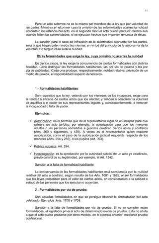Pero un acto solemne no es lo mismo por mandato de la ley que por voluntad de
las partes. Mientras en el primer caso la omisión de las solemnidades acarrea la nulidad
absoluta o inexistencia del acto, en el segundo caso el acto puede producir efectos aún
cuando falten las solemnidades, si se ejecutan hechos que importen renuncia de éstas.
La sanción para el caso de infracción de la solemnidad acordada por las partes,
será la que hayan determinado las mismas, en virtud del principio de la autonomía de la
voluntad. En ningún caso será la nulidad.
Otras formalidades que exige la ley, cuya omisión no acarrea la nulidad
En ciertos casos, la ley exige la concurrencia de ciertas formalidades con distinta
finalidad. Cabe distinguir las formalidades habilitantes, las por vía de prueba y las por
vía de publicidad. Cada una produce, respectivamente, nulidad relativa, privación de un
medio de prueba, e inoponibilidad respecto de terceros.
1.- Formalidades habilitantes:
Son requisitos que la ley, velando por los intereses de los incapaces, exige para
la validez o eficacia de ciertos actos que los afectan; y tienden a completar la voluntad
de aquéllos o el poder de sus representantes legales y, consecuentemente, a remover
la incapacidad o falta de poder.
Ejemplos:
 Autorización: es el permiso que da el representante legal de un incapaz para que
celebre un acto jurídico, por ejemplo, la autorización para que los menores
adultos o las personas sometidas a guardas celebren ciertos actos y contratos
(Arts. 260 y siguientes, y 439). A veces es el representante quien requiere
autorización, como el caso de la autorización judicial requerida respecto de los
menores (Arts. 254 y 255), o los pupilos (Art. 393).
 Pública subasta: Art. 394.
 Homologación: es la aprobación por la autoridad judicial de un acto ya celebrado,
previo control de su legitimidad, por ejemplo, el Art. 1342.
Sanción a la falta de formalidad habilitante
La inobservancia de las formalidades habilitantes está sancionada con la nulidad
relativa del acto o contrato, según resulta de los Arts. 1681 y 1682, al ser formalidades
que las leyes prescriben para el valor de ciertos actos, en consideración a la calidad o
estado de las personas que los ejecutan o acuerdan.
2.- Formalidades por vía de prueba:
Son aquellas formalidades en que se persigue obtener la constatación del acto
celebrado. Ejemplos: Arts. 1708 y 1709.
Sanción a la falta de formalidades por vía de prueba: Si no se cumplen estas
formalidades, el legislador priva al acto de determinado medio de prueba. Esto no obsta
a que el acto pueda probarse por otros medios, en el ejemplo anterior, mediante prueba
confesional.
60
 