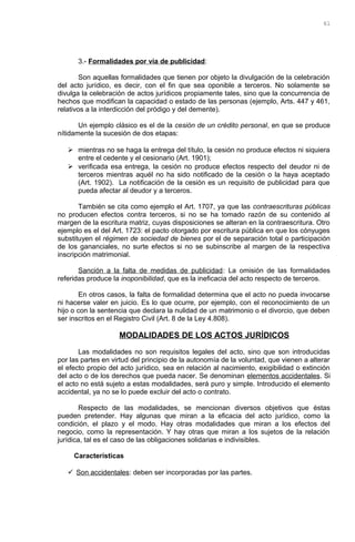 3.- Formalidades por vía de publicidad:
Son aquellas formalidades que tienen por objeto la divulgación de la celebración
del acto jurídico, es decir, con el fin que sea oponible a terceros. No solamente se
divulga la celebración de actos jurídicos propiamente tales, sino que la concurrencia de
hechos que modifican la capacidad o estado de las personas (ejemplo, Arts. 447 y 461,
relativos a la interdicción del pródigo y del demente).
Un ejemplo clásico es el de la cesión de un crédito personal, en que se produce
nítidamente la sucesión de dos etapas:
 mientras no se haga la entrega del título, la cesión no produce efectos ni siquiera
entre el cedente y el cesionario (Art. 1901);
 verificada esa entrega, la cesión no produce efectos respecto del deudor ni de
terceros mientras aquél no ha sido notificado de la cesión o la haya aceptado
(Art. 1902). La notificación de la cesión es un requisito de publicidad para que
pueda afectar al deudor y a terceros.
También se cita como ejemplo el Art. 1707, ya que las contraescrituras públicas
no producen efectos contra terceros, si no se ha tomado razón de su contenido al
margen de la escritura matriz, cuyas disposiciones se alteran en la contraescritura. Otro
ejemplo es el del Art. 1723: el pacto otorgado por escritura pública en que los cónyuges
substituyen el régimen de sociedad de bienes por el de separación total o participación
de los gananciales, no surte efectos si no se subinscribe al margen de la respectiva
inscripción matrimonial.
Sanción a la falta de medidas de publicidad: La omisión de las formalidades
referidas produce la inoponibilidad, que es la ineficacia del acto respecto de terceros.
En otros casos, la falta de formalidad determina que el acto no pueda invocarse
ni hacerse valer en juicio. Es lo que ocurre, por ejemplo, con el reconocimiento de un
hijo o con la sentencia que declara la nulidad de un matrimonio o el divorcio, que deben
ser inscritos en el Registro Civil (Art. 8 de la Ley 4.808).
MODALIDADES DE LOS ACTOS JURÍDICOS
Las modalidades no son requisitos legales del acto, sino que son introducidas
por las partes en virtud del principio de la autonomía de la voluntad, que vienen a alterar
el efecto propio del acto jurídico, sea en relación al nacimiento, exigibilidad o extinción
del acto o de los derechos que pueda nacer. Se denominan elementos accidentales. Si
el acto no está sujeto a estas modalidades, será puro y simple. Introducido el elemento
accidental, ya no se lo puede excluir del acto o contrato.
Respecto de las modalidades, se mencionan diversos objetivos que éstas
pueden pretender. Hay algunas que miran a la eficacia del acto jurídico, como la
condición, el plazo y el modo. Hay otras modalidades que miran a los efectos del
negocio, como la representación. Y hay otras que miran a los sujetos de la relación
jurídica, tal es el caso de las obligaciones solidarias e indivisibles.
Características
 Son accidentales: deben ser incorporadas por las partes.
61
 