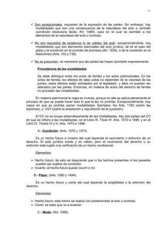  Son excepcionales: requieren de la expresión de las partes. Sin embargo, hay
modalidades que son una consecuencia de la naturaleza del acto o contrato
(condición resolutoria tácita, Art. 1489); caso en el cual se asimilan a los
elementos de la naturaleza del acto o contrato.
 No son requisitos de existencia ni de validez del acto: excepcionalmente, hay
modalidades que son elementos esenciales del acto jurídico, tal es el caso del
plazo y la condición en el contrato de promesa (Art. 1554), o de la condición en el
fideicomiso (Arts. 733 y 738).
 No se presumen: es necesario que las partes las hayan acordado expresamente.
Procedencia de las modalidades
Se debe distinguir entre los actos de familia y los actos patrimoniales. En los
actos de familia, los efectos de tales actos no dependen de la voluntad de las
partes, estos efectos están señalados por el legislador, y ellos no pueden ser
alterados por las partes. Entonces, en materia de actos del derecho de familia
no proceden las modalidades.
En materia patrimonial la regla es inversa, porque en ella se aplica plenamente el
principio de que se puede hacer todo lo que la ley no prohíba. Excepcionalmente, hay
casos en que se prohíbe pactar modalidades. Ejemplos, los Arts. 1192 (sobre las
legítimas), y 1227 (sobre la aceptación y repudiación de la sucesión).
El CC no se ocupa sistemáticamente de las modalidades, hay dos partes del CC
en que se refiere a las modalidades: en el Libro III, Título IV, Arts. 1070 a 1096; y en el
Libro IV, Títulos IV y V, Arts. 1473 a 1498.
A.- Condición: (Arts. 1070 y 1473)
Es un hecho futuro e incierto del cual depende el nacimiento o extinción de un
derecho. El acto jurídico existe y es válido, pero el nacimiento del derecho o su
extinción está sujeto a la verificación de un hecho condicional.
Elementos:
 Hecho futuro: de esto se desprende que ni los hechos presentes ni los pasados
pueden ser sujetos de condición.
 Incierto: el hecho futuro puede ocurrir o no.
B.- Plazo: (Arts. 1080 y 1494).
Es un hecho futuro y cierto del cual depende la exigibilidad o la extinción del
derecho.
Elementos:
 Hecho futuro: este hecho se realiza con posterioridad al acto o contrato.
 Cierto: se sabe que va a acaecer.
C.- Modo: (Art. 1089).
62
 