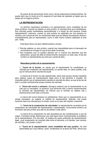 Es propio de las donaciones entre vivos y de las asignaciones testamentarias. Se
puede decir que el modo es el fin especial al cual debe ser aplicado el objeto que se
asigna por el negocio jurídico.
LA REPRESENTACIÓN
La doctrina mayoritaria considera a la representación como modalidad de los
actos jurídicos. Cuando se celebra un acto jurídico, la voluntad tiene que manifestarse.
Esa voluntad puede manifestarse personalmente o a través de otra persona. Existe
representación, entonces, cuando un acto jurídico es celebrado por una persona en
nombre y por cuenta de otra, en condiciones tales que los efectos se producen directa e
inmediatamente para el representado, como si este mismo hubiera celebrado el acto
(Art. 1448).
Esta figura tiene una gran utilidad práctica, porque:
 Permite celebrar un acto jurídico, cuando hay imposibilidad para el interesado de
encontrarse en el lugar en que el acto debe concluirse.
 Hay incapaces que no pueden ejercitar por sí mismos los derechos que les
pertenecen, porque les falta el discernimiento necesario; en este caso, la ley les
nombra un representante que obra por cuenta de ellos.
Naturaleza jurídica de la representación
1.- Teoría de la ficción: se reputa que el representado ha manifestado su
voluntad por mediación del representante; no siendo éste, en cierto sentido, más
que el vehículo de la voluntad de aquél.
La teoría de la ficción ha sido abandonada, sobre todo porque resulta impotente
para explicar casos de representación legal como el del demente e impúber. Es
imposible admitir que el representante expresa la voluntad de éstos, ya que la ley les da
tutor o curador precisamente porque carecen de voluntad.
2.- Teoría del nuncio o emisario: (Savigny) sostiene que el representante no es
más que un mensajero, un portavoz, que transmite más o menos mecánicamente
la voluntad del representado; de manera que el contrato se celebra real y
efectivamente entre éste y el tercero.
La teoría del nuncio tampoco es satisfactoria. Decir que un representante es un
simple mensajero, es negarle su calidad de representante. Además, mal puede
transmitir éste una voluntad que no existe, como en el caso del impúber o demente.
3.- Teoría de la cooperación de voluntades: la representación se explica por la
cooperación de voluntades del representante y representado, concurriendo ambos a la
formación del acto jurídico que sólo ha de afectar a este último.
La teoría de la cooperación ha sido repudiada por las complicaciones a que da
origen. Considera tantas distinciones que sólo logra hacer incomprensible el problema
de la representación. Por otro lado, no explica los casos anteriores de representación
legal, ¿qué cooperación de voluntad cabe entre el demente y el impúber, que carecen
de voluntad, y el curador o tutor?
4.- Teoría de la representación como modalidad del acto jurídico: Ha sido
desarrollada por Lévy-Ullman, quien, fundándose en la teoría de Pilón, afirma que
63
 
