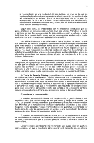 la representación es una modalidad del acto jurídico, en virtud de la cual los
efectos del acto celebrado por una persona (el representante) en nombre de otra
(el representado) se radican directa e inmediatamente en la persona del
representado. Es decir, es la voluntad del representante la que participa real y
efectivamente en la celebración del acto jurídico, pero los efectos de este acto se
van a producir en el representado.
Según esta teoría, las modalidades son modificaciones introducidas por las
partes o la ley en las consecuencias naturales de un acto jurídico. Ahora bien, lo natural
y corriente es que las consecuencias del acto afecten a quien lo celebra, y como
tratándose de la representación ocurre que las consecuencias afectan a otro, resulta
explicable que se la considere una modalidad del acto jurídico.
Esta teoría es criticada pues sería inexacta desde su punto de partida, ya que
sus partidarios se han visto obligados a cambiar el tradicional concepto de modalidad,
para poder encajar la representación dentro de sus límites. En efecto, dicho concepto
era definido como la designación de un acontecimiento futuro, especificado por las
partes, y de cuya realización dependen los efectos del acto. Pero los defensores de
esta teoría han debido idear una nueva fórmula, al decir que la modalidad es uno de los
elementos accidentales que pueden afectar al acto, por mandato de la ley o por
voluntad de las partes.
La crítica se basa además en que la representación es una parte constitutiva del
acto jurídico, en rigor participa en el acto mismo, constituye su ser y no sólo su manera
de ser; por ello carece de sentido pretender asimilarla al plazo o la condición. Sólo
cuando los elementos esenciales de un acto están reunidos puede pensarse en
someterlo a una modalidad, y siempre que su naturaleza lo permita. Finalmente, se
critica esta teoría ya que resulta incomprensible para explicar la representación legal.
5.- Teoría del Derecho Objetivo: La doctrina moderna explica los efectos de la
representación basada en el Derecho Objetivo, que resuelve que, cumpliéndose ciertas
condiciones, los efectos del acto celebrado por el representante se radican en el
representado. En esta forma nada se puede aducir contra la representación legal, en
que la voluntad del representado no existe. Y tratándose de la representación voluntaria
o convencional, la ley exige que el representante esté facultado por el representado
para obrar en nombre y por cuenta de éste. Eso es todo, y no es necesario por tanto
recurrir a ninguna teoría doctrinaria, sino simplemente aplicar el Derecho Objetivo.
El mandato y la representación
El mandato es un contrato en que una persona confía la gestión de uno o más
negocios a otra, que se hace cargo de ellos por cuenta y riesgo de la primera (Art.
2116). Lo que debe tenerse presente es que el mandato y la facultad de representación
son diferentes. En el mandato existe una relación contractual en virtud de la cual una de
las partes resulta obligada a realizar determinado negocio, que le fue encomendado por
la otra parte. El poder de representación, en cambio, es una manifestación de voluntad
para que los actos de una persona puedan afectar a otra.
El mandato es una relación contractual que supone necesariamente el acuerdo
de voluntad entre el mandante y el mandatario; el otorgamiento de poder, en cambio, es
un acto jurídico unilateral, por el cual una persona confiere a la otra la facultad de
representarla.
La representación es independiente del mandato. Este puede existir sin que haya
representación, sin que el mandatario obre a nombre del mandante, sino en el suyo
64
 