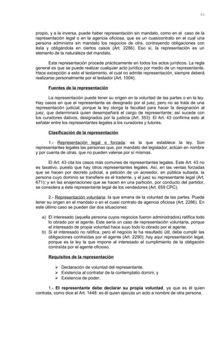 propio, y a la inversa, puede haber representación sin mandato, como en el caso de la
representación legal o en la agencia oficiosa, que es un cuasicontrato en el cual una
persona administra sin mandato los negocios de otra, contrayendo obligaciones con
ésta y obligándola en ciertos casos (Art. 2286). Eso sí, la representación es un
elemento de la naturaleza del mandato.
Esta representación procede prácticamente en todos los actos jurídicos. La regla
general es que se puede realizar cualquier acto jurídico por medio de un representante.
Hace excepción a esto el testamento, el cual no admite representación, siempre deberá
realizarse personalmente por el testador (Art. 1004).
Fuentes de la representación
La representación puede tener su origen en la voluntad de las partes o en la ley.
Hay casos en que el representante es designado por el juez, pero no se trata de una
representación judicial, porque la ley otorga la facultad para hacer la designación al
juez, que determinará quien desempeñará el cargo de representante; así sucede con
los curadores dativos, designados por la justicia (Art. 353). El Art. 43 confirma esto al
señalar entre los representantes legales a los curadores y tutores.
Clasificación de la representación
1.- Representación legal o forzada: es la que establece la ley. Son
representantes legales las personas que, por mandato del legislador, actúan en nombre
y por cuenta de otras, que no pueden valerse por sí mismas.
El Art. 43 cita los casos más comunes de representantes legales. Este Art. 43 no
es taxativo, puesto que hay otros representantes legales. Así, en las ventas forzadas
que se hacen por decreto judicial, a petición de un acreedor, en pública subasta, la
persona cuyo dominio se transfiere es el tradente, y el juez su representante legal (Art.
671); y en las enajenaciones que se hacen en una partición, por conducto del partidor,
se considera a éste representante legal de los vendedores (Art. 659 CPC).
2.- Representación voluntaria: la que emana de la voluntad de las partes. Puede
tener su origen en el mandato o en el cuasi contrato de agencia oficiosa (Art. 2286). En
este último caso se pueden dar dos situaciones:
a) El interesado (aquella persona cuyos negocios fueron administrados) ratifica todo
lo obrado por el agente. Este sería un caso de representación voluntaria, porque
el interesado de propia voluntad hace suyo todo lo obrado por el agente.
b) Si el interesado no ratifica, pero el negocio le ha resultado útil, debe cumplir las
obligaciones contraídas por el agente (Art. 2290); hay aquí representación legal,
porque es la ley la que impone al interesado el cumplimiento de la obligación
contraída por el agente oficioso.
Requisitos de la representación
 Declaración de voluntad del representante.
 Existencia al contratar de la contemplatio domini, y
 Existencia de poder.
1.- El representante debe declarar su propia voluntad, ya que es él quien
contrata, como dice el Art. 1448: es él quien ejecuta un acto a nombre de otra persona.
65
 