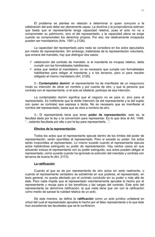 El problema se plantea en relación a determinar si quien concurre a la
celebración del acto debe ser plenamente capaz. La doctrina y la jurisprudencia estiman
que basta que el representante tenga capacidad relativa, pues el acto no va a
comprometer su patrimonio, sino el del representado, y la capacidad plena se exige
cuando se comprometen los derechos propios. Por eso, los relativamente incapaces
pueden ser mandatarios (Arts. 1581 y 2128).
La capacidad del representado para nada se considera en los actos ejecutados
por medio de representantes. Sin embargo, tratándose de la representación voluntaria,
que emana del mandato, hay que distinguir dos casos:
 celebración del contrato de mandato: si el mandante es incapaz relativo, debe
cumplir con las formalidades habilitantes.
 actos que realice el mandatario: no es necesario que cumpla con formalidades
habilitantes para obligar al mandante y a los terceros, pero sí para resultar
obligado el mismo mandatario (Art. 2128).
2.- Contemplatio domini: el representante ha de manifestar de un inequívoco
modo su intención de obrar en nombre y por cuenta de otro, y que la persona que
contrata con el representante, si el acto es bilateral, participe de esa intención.
La contemplatio domini significa que el negocio no es para sí, sino para el
representado. Es indiferente que la doble intención (la del representante y la del sujeto
con quien se contrata) sea expresa o tácita. No es necesario que se manifieste el
nombre del representado, basta que se obre a nombre de otro.
3.- El representante tiene que tener poder de representación: esto es, la
facultad dada por la ley o la convención para representar. Es lo que dice el Art. 1448:
“…estando facultada por ella o por la ley para representarla…”.
Efectos de la representación
Todos los actos que el representante ejecute dentro de los límites del poder de
representación, serán oponibles al representado. Pero si excede su poder, los actos
serán inoponibles al representado. Lo mismo sucede cuando el representante ejecuta
actos habiéndose extinguido su poder de representación. Hay ciertos casos en que
actuando incluso el representante con su poder extinguido, sus actos pueden obligar al
representado, como sucede cuando ha ignorado la extinción del mandato y contrata con
terceros de buena fe (Art. 2173).
La ratificación
Cuando el que se da por representante de otro actúa sin serlo realmente, o
cuando el representante verdadero se extralimita en sus poderes, el representado, en
tesis general, no queda afectado por el contrato concluido sin su poder o más allá de
éste. Pero nada impide que el representado voluntariamente apruebe lo hecho por el
representante y recoja para sí los beneficios y las cargas del contrato. Este acto del
representante se denomina ratificación, la que nada tiene que ver con la ratificación
como medio de sanear la nulidad relativa de un acto.
De esta manera, se define la ratificación como un acto jurídico unilateral en
virtud del cual el representado aprueba lo hecho por el falso representante o lo que éste
hizo excediendo las facultades que se le confirieron.
66
 