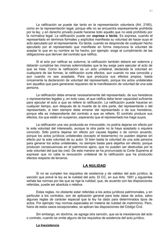 La ratificación se puede dar tanto en la representación voluntaria (Art. 2160),
como en la representación legal, porque ella no se encuentra expresamente prohibida
por la ley, y en derecho privado puede hacerse todo aquello que no está prohibido por
la normativa legal. La ratificación puede ser expresa o tácita. Es expresa, cuando el
representado en términos formales y explícitos manifiesta su voluntad de hacer suyo el
acto ejecutado por el representante. Es tácita, cuando se desprende de cualquier hecho
ejecutado por el representado que manifieste en forma inequívoca la voluntad de
aceptar lo que en su nombre se ha hecho, por ejemplo: exige el cumplimiento de las
obligaciones que derivan del contrato que ratifica.
Si el acto por ratificar es solemne, la ratificación también deberá ser solemne y
deberán cumplirse las mismas solemnidades que la ley exige para ejecutar el acto de
que se trata. Como la ratificación es un acto unilateral, declarada la voluntad en
cualquiera de las formas, la ratificación surte efectos, aun cuando no sea conocida y
aun cuando no sea aceptada. Para que produzca sus efectos propios, basta
únicamente la declaración de voluntad del representado, porque los actos unilaterales
son aquellos que para generarse requieren de la manifestación de voluntad de una sola
persona.
La ratificación debe emanar necesariamente del representado, de sus herederos
o representantes legales y, en todo caso, el que ratifica debe tener capacidad suficiente
para ejecutar el acto a que se refiere la ratificación. La ratificación puede hacerse en
cualquier tiempo, aun después de la muerte de la otra parte, del representante o del
representado, si bien siempre debe emanar del representado o de sus herederos,
porque ella es independiente del contrato a que se refiere. El contrato produce sus
efectos, los que están en suspenso, esperando que el representado los haga suyos.
La ratificación una vez producida es irrevocable; no podría dejarse sin efecto por
la sola voluntad del interesado, aunque la otra parte no la haya aceptado o siquiera
conocido. Sólo podría dejarse sin efecto por causas legales o de común acuerdo,
porque los actos jurídicos unilaterales (excepto el testamento) no pueden dejarse sin
efecto por la sola voluntad de su autor. Si bien basta la voluntad de una sola persona
para generar los actos unilaterales, no siempre basta para dejarlos sin efecto; porque
producen consecuencias en el patrimonio ajeno, que no pueden ser destruidas por la
sola voluntad del que las creó. De esta manera se ha pronunciado la Corte Suprema al
expresar que no cabe la revocación unilateral de la ratificación que ha producido
efectos respecto de terceros.
LA NULIDAD
Si no se cumplen los requisitos de existencia y de validez del acto jurídico, la
sanción que prevé la ley es la nulidad del acto. El CC, en sus Arts. 1681 y siguientes
señala las normas por las que se rige la nulidad, que, de acuerdo con las disposiciones
referidas, puede ser absoluta o relativa.
Estas reglas, no obstante estar referidas a los actos jurídicos patrimoniales, y en
particular a los contratos, son de aplicación general para toda clase de actos, salvo
algunas reglas de carácter especial que la ley ha dado para determinados tipos de
actos. Por ejemplo: hay normas especiales en materia de nulidad de matrimonio. Pero,
fuera de estos casos excepcionales, se aplican las disposiciones del Código Civil.
Sin embargo, en doctrina, se agrega otra sanción, que es la inexistencia del acto
o contrato, cuando se omite alguno de los requisitos de existencia del acto jurídico.
La Inexistencia
67
 