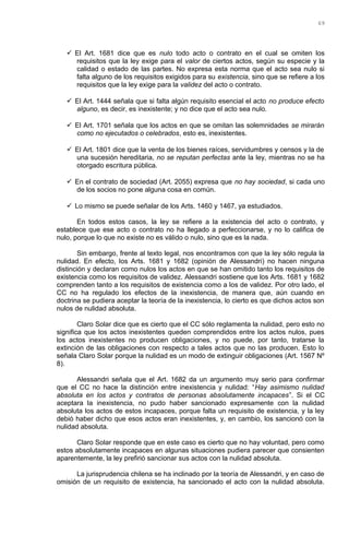  El Art. 1681 dice que es nulo todo acto o contrato en el cual se omiten los
requisitos que la ley exige para el valor de ciertos actos, según su especie y la
calidad o estado de las partes. No expresa esta norma que el acto sea nulo si
falta alguno de los requisitos exigidos para su existencia, sino que se refiere a los
requisitos que la ley exige para la validez del acto o contrato.
 El Art. 1444 señala que si falta algún requisito esencial el acto no produce efecto
alguno, es decir, es inexistente; y no dice que el acto sea nulo.
 El Art. 1701 señala que los actos en que se omitan las solemnidades se mirarán
como no ejecutados o celebrados, esto es, inexistentes.
 El Art. 1801 dice que la venta de los bienes raíces, servidumbres y censos y la de
una sucesión hereditaria, no se reputan perfectas ante la ley, mientras no se ha
otorgado escritura pública.
 En el contrato de sociedad (Art. 2055) expresa que no hay sociedad, si cada uno
de los socios no pone alguna cosa en común.
 Lo mismo se puede señalar de los Arts. 1460 y 1467, ya estudiados.
En todos estos casos, la ley se refiere a la existencia del acto o contrato, y
establece que ese acto o contrato no ha llegado a perfeccionarse, y no lo califica de
nulo, porque lo que no existe no es válido o nulo, sino que es la nada.
Sin embargo, frente al texto legal, nos encontramos con que la ley sólo regula la
nulidad. En efecto, los Arts. 1681 y 1682 (opinión de Alessandri) no hacen ninguna
distinción y declaran como nulos los actos en que se han omitido tanto los requisitos de
existencia como los requisitos de validez. Alessandri sostiene que los Arts. 1681 y 1682
comprenden tanto a los requisitos de existencia como a los de validez. Por otro lado, el
CC no ha regulado los efectos de la inexistencia, de manera que, aún cuando en
doctrina se pudiera aceptar la teoría de la inexistencia, lo cierto es que dichos actos son
nulos de nulidad absoluta.
Claro Solar dice que es cierto que el CC sólo reglamenta la nulidad, pero esto no
significa que los actos inexistentes queden comprendidos entre los actos nulos, pues
los actos inexistentes no producen obligaciones, y no puede, por tanto, tratarse la
extinción de las obligaciones con respecto a tales actos que no las producen. Esto lo
señala Claro Solar porque la nulidad es un modo de extinguir obligaciones (Art. 1567 Nº
8).
Alessandri señala que el Art. 1682 da un argumento muy serio para confirmar
que el CC no hace la distinción entre inexistencia y nulidad: “Hay asimismo nulidad
absoluta en los actos y contratos de personas absolutamente incapaces”. Si el CC
aceptara la inexistencia, no pudo haber sancionado expresamente con la nulidad
absoluta los actos de estos incapaces, porque falta un requisito de existencia, y la ley
debió haber dicho que esos actos eran inexistentes, y, en cambio, los sancionó con la
nulidad absoluta.
Claro Solar responde que en este caso es cierto que no hay voluntad, pero como
estos absolutamente incapaces en algunas situaciones pudiera parecer que consienten
aparentemente, la ley prefirió sancionar sus actos con la nulidad absoluta.
La jurisprudencia chilena se ha inclinado por la teoría de Alessandri, y en caso de
omisión de un requisito de existencia, ha sancionado el acto con la nulidad absoluta.
69
 