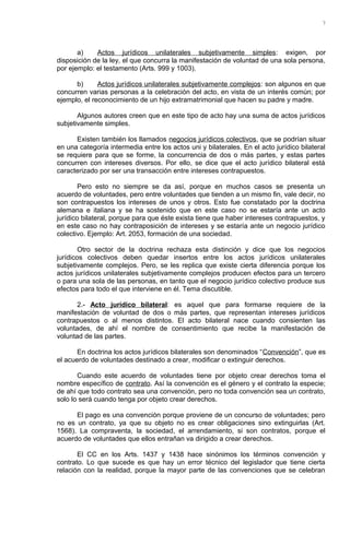 a) Actos jurídicos unilaterales subjetivamente simples: exigen, por
disposición de la ley, el que concurra la manifestación de voluntad de una sola persona,
por ejemplo: el testamento (Arts. 999 y 1003).
b) Actos jurídicos unilaterales subjetivamente complejos: son algunos en que
concurren varias personas a la celebración del acto, en vista de un interés común; por
ejemplo, el reconocimiento de un hijo extramatrimonial que hacen su padre y madre.
Algunos autores creen que en este tipo de acto hay una suma de actos jurídicos
subjetivamente simples.
Existen también los llamados negocios jurídicos colectivos, que se podrían situar
en una categoría intermedia entre los actos uni y bilaterales. En el acto jurídico bilateral
se requiere para que se forme, la concurrencia de dos o más partes, y estas partes
concurren con intereses diversos. Por ello, se dice que el acto jurídico bilateral está
caracterizado por ser una transacción entre intereses contrapuestos.
Pero esto no siempre se da así, porque en muchos casos se presenta un
acuerdo de voluntades, pero entre voluntades que tienden a un mismo fin, vale decir, no
son contrapuestos los intereses de unos y otros. Esto fue constatado por la doctrina
alemana e italiana y se ha sostenido que en este caso no se estaría ante un acto
jurídico bilateral, porque para que éste exista tiene que haber intereses contrapuestos, y
en este caso no hay contraposición de intereses y se estaría ante un negocio jurídico
colectivo. Ejemplo: Art. 2053, formación de una sociedad.
Otro sector de la doctrina rechaza esta distinción y dice que los negocios
jurídicos colectivos deben quedar insertos entre los actos jurídicos unilaterales
subjetivamente complejos. Pero, se les replica que existe cierta diferencia porque los
actos jurídicos unilaterales subjetivamente complejos producen efectos para un tercero
o para una sola de las personas, en tanto que el negocio jurídico colectivo produce sus
efectos para todo el que interviene en él. Tema discutible.
2.- Acto jurídico bilateral: es aquel que para formarse requiere de la
manifestación de voluntad de dos o más partes, que representan intereses jurídicos
contrapuestos o al menos distintos. El acto bilateral nace cuando consienten las
voluntades, de ahí el nombre de consentimiento que recibe la manifestación de
voluntad de las partes.
En doctrina los actos jurídicos bilaterales son denominados “Convención”, que es
el acuerdo de voluntades destinado a crear, modificar o extinguir derechos.
Cuando este acuerdo de voluntades tiene por objeto crear derechos toma el
nombre específico de contrato. Así la convención es el género y el contrato la especie;
de ahí que todo contrato sea una convención, pero no toda convención sea un contrato,
solo lo será cuando tenga por objeto crear derechos.
El pago es una convención porque proviene de un concurso de voluntades; pero
no es un contrato, ya que su objeto no es crear obligaciones sino extinguirlas (Art.
1568). La compraventa, la sociedad, el arrendamiento, si son contratos, porque el
acuerdo de voluntades que ellos entrañan va dirigido a crear derechos.
El CC en los Arts. 1437 y 1438 hace sinónimos los términos convención y
contrato. Lo que sucede es que hay un error técnico del legislador que tiene cierta
relación con la realidad, porque la mayor parte de las convenciones que se celebran
7
 