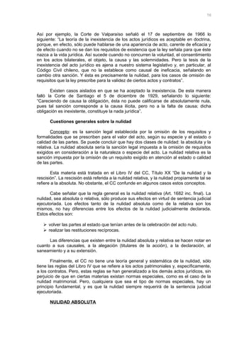 Así por ejemplo, la Corte de Valparaíso señaló el 17 de septiembre de 1966 lo
siguiente: “La teoría de la inexistencia de los actos jurídicos es aceptable en doctrina,
porque, en efecto, sólo puede hablarse de una apariencia de acto, carente de eficacia y
de efecto cuando no se dan los requisitos de existencia que la ley señala para que éste
nazca a la vida jurídica. Así sucede cuando no concurren la voluntad, el consentimiento
en los actos bilaterales, el objeto, la causa y las solemnidades. Pero la tesis de la
inexistencia del acto jurídico es ajena a nuestro sistema legislativo y, en particular, al
Código Civil chileno, que no la establece como causal de ineficacia, señalando en
cambio otra sanción. Y ésta es precisamente la nulidad, para los casos de omisión de
requisitos que la ley prescribe para la validez de ciertos actos y contratos”.
Existen casos aislados en que se ha aceptado la inexistencia. De esta manera
falló la Corte de Santiago el 5 de diciembre de 1929, señalando lo siguiente:
“Careciendo de causa la obligación, ésta no puede calificarse de absolutamente nula,
pues tal sanción corresponde a la causa ilícita, pero no a la falta de causa; dicha
obligación es inexistente, constituye la nada jurídica”.
Cuestiones generales sobre la nulidad
Concepto: es la sanción legal establecida por la omisión de los requisitos y
formalidades que se prescriben para el valor del acto, según su especie y el estado o
calidad de las partes. Se puede concluir que hay dos clases de nulidad: la absoluta y la
relativa. La nulidad absoluta sería la sanción legal impuesta a la omisión de requisitos
exigidos en consideración a la naturaleza o especie del acto. La nulidad relativa es la
sanción impuesta por la omisión de un requisito exigido en atención al estado o calidad
de las partes.
Esta materia está tratada en el Libro IV del CC, Título XX “De la nulidad y la
rescisión”. La rescisión está referida a la nulidad relativa, y la nulidad propiamente tal se
refiere a la absoluta. No obstante, el CC confunde en algunos casos estos conceptos.
Cabe señalar que la regla general es la nulidad relativa (Art. 1682 inc. final). La
nulidad, sea absoluta o relativa, sólo produce sus efectos en virtud de sentencia judicial
ejecutoriada. Los efectos tanto de la nulidad absoluta como de la relativa son los
mismos, no hay diferencias entre los efectos de la nulidad judicialmente declarada.
Estos efectos son:
 volver las partes al estado que tenían antes de la celebración del acto nulo.
 realizar las restituciones recíprocas.
Las diferencias que existen entre la nulidad absoluta y relativa se hacen notar en
cuanto a sus causales, a la alegación (titulares de la acción), a la declaración, al
saneamiento y a su extensión.
Finalmente, el CC no tiene una teoría general y sistemática de la nulidad, sólo
tiene las reglas del Libro IV que se refiere a los actos patrimoniales y, específicamente,
a los contratos. Pero, estas reglas se han generalizado a los demás actos jurídicos, sin
perjuicio de que en ciertas materias existan normas especiales, como es el caso de la
nulidad matrimonial. Pero, cualquiera que sea el tipo de normas especiales, hay un
principio fundamental, y es que la nulidad siempre requerirá de la sentencia judicial
ejecutoriada.
NULIDAD ABSOLUTA
70
 