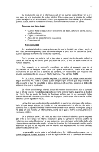 Su fundamento está en el interés general, en las buenas costumbres y en la ley,
por esto, es una institución de orden público. Ello explica que la acción de nulidad
pueda ser ejercida por el ministerio público que representa a la sociedad, y el ministerio
público puede pedir la nulidad del contrato, aun contra la voluntad de las partes.
Casos en que tiene lugar:
 Cuando falta un requisito de existencia, es decir, voluntad, objeto, causa,
o solemnidades.
 Objeto o causa ilícita.
 Actos de los absolutamente incapaces.
 Error esencial.
Características
1.- La nulidad absoluta puede y debe ser declarada de oficio por el juez: según el
Art. 1683, la nulidad puede y debe ser declarada por el juez, aun sin petición de parte,
cuando aparece de manifiesto en el acto o contrato.
Por lo general, en materia civil el juez obra a requerimiento de parte, salvo los
casos en que la ley lo faculta para proceder de oficio, y uno de estos casos es la
nulidad absoluta.
Con respecto a la expresión manifiesto se aplica el concepto que da el
Diccionario de la Lengua, “que para que quede establecida, basta sólo leer el
instrumento en que el acto o contrato se contiene, sin relacionarlo con ninguna otra
prueba o antecedente del proceso” (Corte Suprema, 7 de abril de 1924).
2.- La nulidad absoluta puede alegarse por todo el que tenga interés en ello:
según el mismo Art. 1683 la nulidad puede alegarse por todo el que tenga interés en
ello, excepto el que ha ejecutado el acto o celebrado el contrato, sabiendo o debiendo
saber el vicio que lo invalidaba.
Se refiere al que tenga interés, al que le interese la nulidad del acto o contrato
que le afecta y cuyos resultados propios le conviene eliminar (Corte Suprema, 2 de abril
de 1941). Por su parte, la Corte de Santiago señaló que no es necesario haber
intervenido en el contrato cuya validez se impugna; basta tener interés en la nulidad
absoluta (21 de agosto de 1939).
La ley dice que puede alegar la nulidad todo el que tenga interés en ella, esto es,
todo el que tenga interés pecuniario en que desaparezcan los efectos del acto o
contrato nulo. La palabra interés se encuentra tomada en un sentido restringido, porque
no cabe en esta materia un interés moral, como es el que sí motiva la intervención del
ministerio público.
En el proyecto del CC de 1853, se decía que la nulidad absoluta podía alegarse
por todo el que tenga un interés pecuniario, pero la Comisión Revisora prefirió la
redacción que daba Delvincourt a esta exigencia, pero sin haber entendido darle a la
disposición un sentido más amplio del que tenía antes. Lo único que el cambio puede
significar es que no se requiere que el interés esté representado por una cantidad
determinada (Claro Solar).
La excepción a esta regla la señala el mismo Art. 1683 cuando expresa que no
puede alegar la nulidad absoluta el que ha ejecutado el acto o celebrado el contrato,
71
 