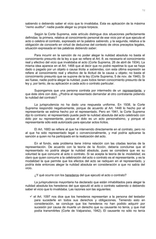 sabiendo o debiendo saber el vicio que lo invalidaba. Esta es aplicación de la máxima
“nemo auditur”: nadie puede alegar su propia torpeza.
Según la Corte Suprema, este artículo distingue dos situaciones perfectamente
definidas: la primera, relativa al conocimiento personal de ese vicio por el que ejecuta el
acto o celebra el contrato, expresado en la palabra sabiendo, y la segunda, relativa a la
obligación de conocerlo en virtud de deducirse del contexto de otros preceptos legales,
situación expresada en las palabras debiendo saber.
Para incurrir en la sanción de no poder alegar la nulidad absoluta no basta el
conocimiento presunto de la ley a que se refiere el Art. 8; es necesario el conocimiento
real y efectivo del vicio que invalidaba el acto (Corte Suprema, 26 de abril de 1934). La
misma idea aparece en el Art. 1468 que al decir que no podrá repetirse lo que se haya
dado o pagado por un objeto o causa ilícita a sabiendas, con esta última expresión se
refiere al conocimiento real y efectivo de la ilicitud de la causa u objeto; no basta el
conocimiento presunto que se supone de la ley (Corte Suprema, 5 de nov. de 1940). Si
así fuese, nadie podría alegar la nulidad, pues todos tienen conocimiento presunto de la
ley y, por tanto, de su aplicación a cada acto o contrato particular.
Supongamos que una persona contrata por intermedio de un representante, y
que éste obre con dolo. ¿Podría el representado demandar al otro contratante pidiendo
la nulidad del contrato?
La jurisprudencia no ha dado una respuesta uniforme. En 1938, la Corte
Suprema respondió negativamente, porque de acuerdo al Art. 1448 lo hecho por el
representante se estima hecho por el representado. Pero en 1941, la Corte Suprema
dijo lo contrario: el representado puede pedir la nulidad absoluta del acto celebrado con
dolo por su representante, porque el dolo es un acto personalísimo, y porque el
representante sólo está autorizado para ejecutar actos lícitos.
El Art. 1683 se refiere al que ha intervenido directamente en el contrato, pero no
al que ha sido representado legal o convencionalmente, y mal podría aplicarse la
sanción a quien no ha participado en la realización del acto.
En el fondo, este problema tiene íntima relación con las citadas teorías de la
representación. De acuerdo con la teoría de la ficción, debería concluirse que el
representado no podría alegar la nulidad absoluta, pues se considera que es su
voluntad la que concurre al acto o contrato. Si se acepta la teoría de la modalidad, es
claro que quien concurre a la celebración del acto o contrato es el representante, y es la
modalidad la que permite que los efectos del acto se radiquen en el representado, y
podría éste entonces alegar la nulidad absoluta en consideración a que no sabía del
vicio.
¿Y qué ocurre con los herederos del que ejecutó el acto o contrato?
La jurisprudencia mayoritaria ha declarado que están inhabilitados para alegar la
nulidad absoluta los herederos del que ejecutó el acto o contrato sabiendo o debiendo
saber el vicio que lo invalidaba. Las razones son las siguientes:
 el Art. 1097 nos dice que los herederos representan a la persona del testador
para sucederle en todos sus derechos y obligaciones. Teniendo esto en
consideración, se concluye que los herederos no han podido adquirir por
sucesión por causa de muerte un derecho que su causante no tenía, y que mal
podía transmitirles (Corte de Valparaíso, 1942). El causante no sólo no tenía
72
 
