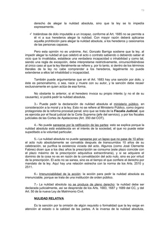 derecho de alegar la nulidad absoluta, sino que la ley se lo impedía
expresamente.
 tratándose de dolo imputable a un incapaz, conforme al Art. 1685 no se permite a
él ni a sus herederos alegar la nulidad. Con mayor razón deberá aplicarse
aquella prohibición para alegar la nulidad absoluta, a los herederos y cesionarios
de las personas capaces.
Pero esta opinión no es unánime. Así, Gonzalo Barriga sostiene que la ley, al
impedir alegar la nulidad al que celebró el acto o contrato sabiendo o debiendo saber el
vicio que lo invalidaba, establece una verdadera incapacidad o inhabilidad y como tal,
siendo una regla de excepción, debe interpretarse restrictivamente, circunscribiéndose
al único caso al que la ley literalmente se refiere y, por lo tanto, si dentro de los términos
literales de la ley no cabe comprender a los herederos, legalmente no puede
extenderse a ellos tal inhabilidad o incapacidad.
También puede argumentarse que en el Art. 1683 hay una sanción por dolo, y
éste es personalísimo, o sea, nace y muere con su autor, y la sanción debe recaer
exclusivamente en quien actúa de esa forma.
No obstante lo anterior, si el heredero invoca su propio interés (y no el de su
causante), sí podrá pedir la nulidad absoluta.
3.- Puede pedir la declaración de nulidad absoluta el ministerio público, en
consideración a la moral y a la ley. Esto no se refiere al Ministerio Público, como órgano
protagonista de la reforma procesal penal; sino que se trata de la Fiscalía Judicial, que
es ejercida por el fiscal judicial de la Corte Suprema (jefe del servicio), y por los fiscales
judiciales de las Cortes de Apelaciones (Art. 350 del COT).
4.- No puede sanearse por la ratificación de las partes: esto se explica porque la
nulidad absoluta está establecida en el interés de la sociedad, el que no puede estar
supeditado a la voluntad particular.
5.- La nulidad absoluta no puede sanearse por un lapso que no pase de 10 años:
el acto nulo absolutamente se convalida después de transcurridos 10 años de su
celebración, se purifica la existencia viciada del acto. Algunos (como José Clemente
Fabres) dicen que a los diez años la prescripción se consuma (este plazo coincide con
el plazo máximo de la prescripción adquisitiva extraordinaria), y si se adquiere el
dominio de la cosa no es en razón de la convalidación del acto nulo, sino es por virtud
de la prescripción. El acto no se sanea, sino es el tiempo el que confiere el derecho por
mandato de la ley. Aquí hay una relación estrecha con la norma de los Arts. 2510 y
2511.
6.- Irrenunciabilidad de la acción: la acción para pedir la nulidad absoluta es
irrenunciable, porque se trata de una institución de orden público.
7.- La nulidad absoluta no se produce de pleno derecho: la nulidad debe ser
declarada judicialmente, así se desprende de los Arts. 1683, 1687 y 1689 del CC, y del
Art. 50 de la nueva Ley de Matrimonio Civil.
NULIDAD RELATIVA
Es la sanción por la omisión de algún requisito o formalidad que la ley exige en
atención al estado o la calidad de las partes. A la inversa de la nulidad absoluta,
73
 