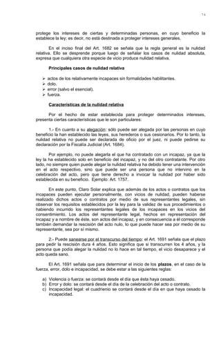 protege los intereses de ciertas y determinadas personas, en cuyo beneficio la
establece la ley; es decir, no está destinada a proteger intereses generales.
En el inciso final del Art. 1682 se señala que la regla general es la nulidad
relativa. Ello se desprende porque luego de señalar los casos de nulidad absoluta,
expresa que cualquiera otra especie de vicio produce nulidad relativa.
Principales casos de nulidad relativa
 actos de los relativamente incapaces sin formalidades habilitantes.
 dolo.
 error (salvo el esencial).
 fuerza.
Características de la nulidad relativa
Por el hecho de estar establecida para proteger determinados intereses,
presenta ciertas características que le son particulares:
1.- En cuanto a su alegación: sólo puede ser alegada por las personas en cuyo
beneficio la han establecido las leyes, sus herederos o sus cesionarios. Por lo tanto, la
nulidad relativa no puede ser declarada de oficio por el juez, ni puede pedirse su
declaración por la Fiscalía Judicial (Art. 1684).
Por ejemplo, no puede alegarla el que ha contratado con un incapaz, ya que la
ley la ha establecido solo en beneficio del incapaz, y no del otro contratante. Por otro
lado, no siempre quien puede alegar la nulidad relativa ha debido tener una intervención
en el acto respectivo, sino que puede ser una persona que no intervino en la
celebración del acto, pero que tiene derecho a invocar la nulidad por haber sido
establecida en su beneficio. Ejemplo: Art. 1757.
En este punto, Claro Solar explica que además de los actos o contratos que los
incapaces pueden ejecutar personalmente, con vicios de nulidad, pueden haberse
realizado dichos actos o contratos por medio de sus representantes legales, sin
observar los requisitos establecidos por la ley para la validez de sus procedimientos o
habiendo incurrido los representantes legales de los incapaces en los vicios del
consentimiento. Los actos del representante legal, hechos en representación del
incapaz y a nombre de éste, son actos del incapaz, y en consecuencia a él corresponde
también demandar la rescisión del acto nulo, lo que puede hacer sea por medio de su
representante, sea por sí mismo.
2.- Puede sanearse por el transcurso del tiempo: el Art. 1691 señala que el plazo
para pedir la rescisión dura 4 años. Esto significa que si transcurren los 4 años, y la
persona que podía alegar la nulidad no lo hace en tal tiempo, el vicio desaparece y el
acto queda sano.
El Art. 1691 señala que para determinar el inicio de los plazos, en el caso de la
fuerza, error, dolo e incapacidad, se debe estar a las siguientes reglas:
a) Violencia o fuerza: se contará desde el día que ésta haya cesado.
b) Error y dolo: se contará desde el día de la celebración del acto o contrato.
c) Incapacidad legal: el cuadrienio se contará desde el día en que haya cesado la
incapacidad.
74
 