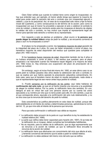 Claro Solar señala que cuando la nulidad tiene como origen la incapacidad, no
hay que entender que, por ejemplo, el menor adulto tenga que esperar la mayoría de
edad para poder pedir la rescisión del acto o contrato que con incapacidad ejecutó o
celebró, y que le es perjudicial. Así, el cese de la incapacidad sólo viene a fijar la fecha
inicial del cuadrienio, y como consecuencia la del término de la acción; pero como la
incapacidad con que el menor ha procedido a ejecutar el acto o celebrar el contrato lo
vicia de nulidad, y desde ese momento existe para los incapaces el derecho de objetar
la validez del acto o contrato, no hay motivo que impida al representante legal del
menor para ejercitar este derecho a nombre de su representado.
Con respecto a esto se plantea un problema: ¿Qué ocurre si la persona que
puede alegar la nulidad fallece antes de pedir la nulidad, y se encuentra corriendo el
plazo o aún no ha empezado a correr?
Si el plazo no ha empezado a correr, los herederos mayores de edad gozarán de
la integridad del plazo de 4 años. En caso de haber empezado a correr el plazo, los
herederos mayores de edad dispondrán del residuo que quedare para completar el
plazo (Art. 1692 inciso1).
Si los herederos fueran menores de edad, dispondrán también de los 4 años si
no hubiera empezado a correr el plazo, o del residuo que quedara; pero el plazo
empezará o se reanudará cuando los herederos hayan llegado a la mayoría de edad
(Art. 1692 inciso 2). Hay entonces una suspensión del plazo de prescripción de la
acción de nulidad.
Sin embargo, según el inciso final del mismo Art. 1692, en este último caso no se
podrá pedir la nulidad pasados diez años desde la celebración del acto o contrato; lo
que se explica por que habría operado la prescripción adquisitiva extraordinaria. En
todo caso, para que el heredero menor de edad no resulte perjudicado, nada obsta a
que el representante legal de ese menor antes haya pedido la nulidad.
3.- Puede sanearse por la ratificación de las partes: aquí debe hablarse de
confirmación del acto nulo, ya que en el hecho importa una renuncia a la posibilidad
de alegar la nulidad relativa. Por su parte, la ratificación tiene dos sentidos: En uno,
designa al acto en virtud del cual una persona asume por su cuenta los actos
ejecutados a su nombre por otra que no tenía poder para ello. En otro sentido, y que es
el que corresponde ahora, equivale a la confirmación del acto nulo relativamente, y no
es otra cosa que la renuncia del derecho de pedir la nulidad.
Esta característica se justifica plenamente en esta clase de nulidad, porque ella
está establecida en el interés de ciertas y determinadas personas, aplicándose la norma
del Art. 12, ya que mira sólo al interés de la persona que renuncia.
Para que esta confirmación o ratificación sea válida se requiere:
 La ratificación debe provenir de la parte en cuyo beneficio la ley ha establecido la
nulidad relativa (Art. 1696).
 La parte que ratifica debe tener capacidad para hacerlo (Art. 1697). Si se trata de
la ratificación de un incapaz, deben cumplirse las formalidades habilitantes.
 No es requisito, para la validez de la ratificación, que se diga expresamente que
se renuncia a la acción de nulidad, ya que la ratificación lleva envuelta la
renuncia de la acción de nulidad.
 La ratificación tiene que efectuarse con conocimiento del vicio que afecta al acto,
y teniendo conciencia del derecho que le asiste a pedir la nulidad relativa.
 La ratificación no debe adolecer del mismo vicio del acto que se ratifica.
75
 