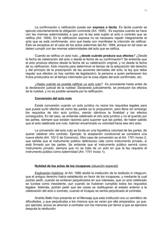 La confirmación o ratificación puede ser expresa o tácita. Es tácita cuando se
ejecuta voluntariamente la obligación contraída (Art. 1695). Es expresa cuando se hace
con las mismas solemnidades a que por la ley está sujeto el acto o contrato que se
ratifica (Art. 1694). En la ratificación expresa no es necesario repetir íntegramente el
acto que se está confirmando, sino que basta con manifestar la intención de ratificar.
Esto se exceptúa en el caso de los actos solemnes del Art. 1694, porque en tal caso se
deben cumplir con las mismas solemnidades del acto que se ratifica.
Cuando se ratifica un acto nulo, ¿desde cuándo produce sus efectos? ¿Desde
la fecha de celebración del acto o desde la fecha de su confirmación? Se entiende que
el acto produce efectos desde la fecha de su celebración original, y no desde la fecha
de su ratificación. Esto importa para determinar el tiempo de la adquisición del derecho
y del principio de la prescripción de las acciones derivadas del acto, la ley que deba
regular sus efectos (si hay cambio de legislación), la persona a quien pertenecen los
frutos producidos en el tiempo intermedio por la cosa objeto del acto confirmado, etc.
¿Hasta cuándo es posible ratificar un acto nulo? Es procedente hasta antes de
la declaración judicial de la nulidad. Declarada judicialmente, se producen los efectos
de la nulidad, y no es posible sanearla por la ratificación.
Conversión del acto nulo
Existe conversión cuando un acto jurídico no reúne los requisitos legales para
que pueda surtir efectos tal como las partes se lo propusieron, pero llena sin embargo
los requisitos de otro acto jurídico, siendo idénticos la finalidad y los efectos
conseguidos. En tal caso, se entiende celebrado el otro acto jurídico y no el querido por
las partes, siempre que existan razones para suponer que las partes, de haber sabido
que el acto celebrado era nulo, habrían encaminado su voluntad hacia ese otro acto.
La conversión del acto nulo se funda en una hipotética voluntad de las partes, de
querer celebrar otro contrato. Ejemplo: la aceptación condicional se considera una
nueva oferta (Art. 102 C de Comercio). Otro caso de conversión es el Art. 1701 inciso 2,
que señala que el instrumento público defectuoso vale como instrumento privado, si
está firmado por las partes. Se entiende que el instrumento público servirá como
instrumento privado, siempre que no se trate de un acto en que la ley requiere el
instrumento público como solemnidad (Art. 1701 inciso 1).
Nulidad de los actos de los incapaces (situación especial)
Explicación histórica: el Art. 1686 abolió la institución de la restitutio in integrum,
que el antiguo derecho había establecido en favor de los incapaces, y mediante la cual
podían pedir, cuando se sintieran perjudicados en sus intereses, que un acto celebrado
se tuviese como inexistente, aun cuando se hubieran cumplido todos los requisitos
legales. Además, podían pedir que las cosas se restituyeran al estado anterior a la
celebración del acto o contrato, cuando el incapaz se sentía perjudicado al contratar.
Andrés Bello hizo presente en el Mensaje que esta institución era un semillero de
dificultades, y que perjudicaba a los mismos que se veían por ella amparados, ya que,
por ejemplo, pocos se atrevían a contratar con los menores por temor a que se ejerciera
después la restitución.
76
 