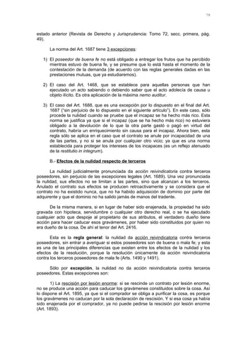 estado anterior (Revista de Derecho y Jurisprudencia: Tomo 72, secc. primera, pág.
49).
La norma del Art. 1687 tiene 3 excepciones:
1) El poseedor de buena fe no está obligado a entregar los frutos que ha percibido
mientras estuvo de buena fe, y se presume que lo está hasta el momento de la
contestación de la demanda (de acuerdo con las reglas generales dadas en las
prestaciones mutuas, que ya estudiaremos).
2) El caso del Art. 1468, que se establece para aquellas personas que han
ejecutado un acto sabiendo o debiendo saber que el acto adolecía de causa u
objeto ilícito. Es otra aplicación de la máxima nemo auditur.
3) El caso del Art. 1688, que es una excepción por lo dispuesto en el final del Art.
1687 (“sin perjuicio de lo dispuesto en el siguiente artículo”). En este caso, sólo
procede la nulidad cuando se pruebe que el incapaz se ha hecho más rico. Esta
norma se justifica ya que si el incapaz (que se ha hecho más rico) no estuviera
obligado a la devolución de lo que la otra parte gastó o pagó en virtud del
contrato, habría un enriquecimiento sin causa para el incapaz. Ahora bien, esta
regla sólo se aplica en el caso que el contrato se anule por incapacidad de una
de las partes, y no si se anula por cualquier otro vicio; ya que es una norma
establecida para proteger los intereses de los incapaces (es un reflejo atenuado
de la restitutio in integrum).
B.- Efectos de la nulidad respecto de terceros
La nulidad judicialmente pronunciada da acción reivindicatoria contra terceros
poseedores, sin perjuicio de las excepciones legales (Art. 1689). Una vez pronunciada
la nulidad, sus efectos no se limitan a las partes, sino que alcanzan a los terceros.
Anulado el contrato sus efectos se producen retroactivamente y se considera que el
contrato no ha existido nunca, que no ha habido adquisición de dominio por parte del
adquirente y que el dominio no ha salido jamás de manos del tradente.
De la misma manera, si en lugar de haber sido enajenada, la propiedad ha sido
gravada con hipoteca, servidumbre o cualquier otro derecho real, o se ha ejecutado
cualquier acto que despoje al propietario de sus atributos, el verdadero dueño tiene
acción para hacer caducar esos gravámenes, por haber sido constituidos por quien no
era dueño de la cosa. De ahí el tenor del Art. 2416.
Esta es la regla general: la nulidad da acción reivindicatoria contra terceros
poseedores, sin entrar a averiguar si estos poseedores son de buena o mala fe; y esta
es una de las principales diferencias que existen entre los efectos de la nulidad y los
efectos de la resolución, porque la resolución únicamente da acción reivindicatoria
contra los terceros poseedores de mala fe (Arts. 1490 y 1491).
Sólo por excepción, la nulidad no da acción reivindicatoria contra terceros
poseedores. Estas excepciones son:
1) La rescisión por lesión enorme: si se rescinde un contrato por lesión enorme,
no se produce una acción para caducar los gravámenes constituidos sobre la cosa. Así
lo dispone el Art. 1895, ya que si el comprador se obliga a purificar la cosa, es porque
los gravámenes no caducan por la sola declaración de rescisión. Y si esa cosa ya había
sido enajenada por el comprador, ya no puede pedirse la rescisión por lesión enorme
(Art. 1893).
78
 