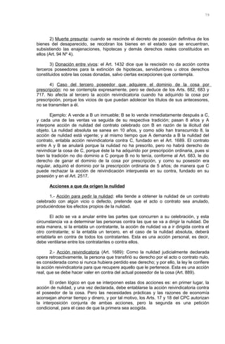 2) Muerte presunta: cuando se rescinde el decreto de posesión definitiva de los
bienes del desaparecido, se recobran los bienes en el estado que se encuentran,
subsistiendo las enajenaciones, hipotecas y demás derechos reales constituidos en
ellos (Art. 94 Nº 4).
3) Donación entre vivos: el Art. 1432 dice que la rescisión no da acción contra
terceros poseedores para la extinción de hipotecas, servidumbres u otros derechos
constituidos sobre las cosas donadas, salvo ciertas excepciones que contempla.
4) Caso del tercero poseedor que adquiere el dominio de la cosa por
prescripción: no se contempla expresamente, pero se deduce de los Arts. 682, 683 y
717. No afecta al tercero la acción reivindicatoria cuando ha adquirido la cosa por
prescripción, porque los vicios de que puedan adolecer los títulos de sus antecesores,
no se transmiten a él.
Ejemplo: A vende a B un inmueble; B se lo vende inmediatamente después a C,
y cada una de las ventas va seguida de su respectiva tradición; pasan 8 años y A
interpone acción de nulidad del contrato celebrado con B en razón de la ilicitud del
objeto. La nulidad absoluta se sanea en 10 años, y como sólo han transcurrido 8, la
acción de nulidad está vigente; y al mismo tiempo que A demanda a B la nulidad del
contrato, entabla acción reivindicatoria contra C, fundado en el Art. 1689. El contrato
entre A y B se anulará porque la nulidad no ha prescrito, pero no habrá derecho de
reivindicar la cosa de C, porque éste la ha adquirido por prescripción ordinaria, pues si
bien la tradición no dio dominio a C porque B no lo tenía, conforme al Art. 683, le dio
derecho de ganar el dominio de la cosa por prescripción, y como su posesión era
regular, adquirió el dominio por la prescripción ordinaria de 5 años; de manera que C
puede rechazar la acción de reivindicación interpuesta en su contra, fundado en su
posesión y en el Art. 2517.
Acciones a que da origen la nulidad
1.- Acción para pedir la nulidad: ella tiende a obtener la nulidad de un contrato
celebrado con algún vicio o defecto, pretende que el acto o contrato sea anulado,
produciéndose los efectos propios de la nulidad.
El acto se va a anular entre las partes que concurren a su celebración, y esta
circunstancia va a determinar las personas contra las que se va a dirigir la nulidad. De
esta manera, si la entabla un contratante, la acción de nulidad va a ir dirigida contra el
otro contratante; si la entabla un tercero, en el caso de la nulidad absoluta, deberá
entablarla en contra de todos los contratantes. Esta es una acción personal, es decir,
debe ventilarse entre los contratantes o contra ellos.
2.- Acción reivindicatoria (Art. 1689): Como la nulidad judicialmente declarada
opera retroactivamente, la persona que transfirió su derecho por el acto o contrato nulo,
es considerada como si nunca hubiera perdido ese derecho; y por ello, la ley le confiere
la acción reivindicatoria para que recupere aquello que le pertenece. Esta es una acción
real, que se debe hacer valer en contra del actual poseedor de la cosa (Art. 889).
El orden lógico en que se interponen estas dos acciones es: en primer lugar, la
acción de nulidad, y una vez declarada, debe entablarse la acción reivindicatoria contra
el poseedor de la cosa. Pero las necesidades prácticas y las razones de economía
aconsejan ahorrar tiempo y dinero, y por tal motivo, los Arts. 17 y 18 del CPC autorizan
la interposición conjunta de ambas acciones, pero la segunda es una petición
condicional, para el caso de que la primera sea acogida.
79
 