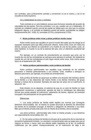 son contratos, pero jurídicamente contrato y convención no es lo mismo, y así lo ha
resuelto la Corte Suprema.
Uni y bilateralidad de actos y contratos:
Todo contrato es un acto bilateral, porque para formarse necesita del acuerdo de
voluntades de dos partes. Pero los contratos, a su vez, pueden ser uni o bilaterales. El
contrato es unilateral cuando una de las partes se obliga para con otra que no contrae
obligación alguna; y el contrato es bilateral cuando las partes contratantes se obligan
recíprocamente (Art. 1439). Ej: comodato (2174) y compraventa (1793).
II.- Actos jurídicos entre vivos y actos jurídicos mortis causa:
Actos mortis causa son aquellos en que la muerte del sujeto que los otorga es el
supuesto necesario para que ellos produzcan efectos. Actos entre vivos son todos los
demás, aunque sus efectos se subordinen a la muerte de una de las partes, pues, en
esta hipótesis, la muerte no es de la esencia del acto, sino un elemento accidental del
mismo.
Por ejemplo, en un contrato de arrendamiento se conviene que junto con la
muerte de uno de los contratantes se extingue para siempre el contrato. No obstante la
muerte de uno de los contratantes el acto sigue siendo entre vivos. Acto mortis causa
típico es el testamento (Art. 999).
III.- Actos jurídicos patrimoniales y acto jurídicos de familia:
Actos jurídicos patrimoniales son aquellos cuyo contenido es de carácter
pecuniario e interesa particularmente a sus autores. Crea, modifica o extingue un
derecho pecuniario; por ejemplo, el contrato de arrendamiento.
Acto jurídico de familia es aquel que se refiere a la situación del individuo dentro
de la familia y a las relaciones del mismo frente a los demás miembros del grupo
familiar e incluso de la sociedad. Ejemplos de este tipo de actos son el matrimonio, la
adopción, etc.
Esta división no es absoluta, al extremo de que en un acto de familia no haya
significación económica o patrimonial; ejemplo de esto lo constituyen las diferentes
formas que puede adoptar el matrimonio: separación de bienes, régimen de sociedad
conyugal o de participación en los gananciales.
Diferencias:
1.- Los actos jurídicos de familia están regidos por normas que consagran
derechos irrenunciables. Así, el marido no puede renunciar al derecho de administrar
los bienes de la sociedad conyugal, al derecho y obligación de alimentar a sus hijos.
Más que al interés privado este acto mira al interés de la familia y de la sociedad.
Los actos jurídicos patrimoniales sólo miran al interés privado, y sus derechos
son esencialmente renunciables (Art. 12).
2.- En los actos jurídicos de familia el principio de la autonomía de la voluntad se
encuentra fuertemente limitado. La voluntad o consentimiento solo se exige para que el
negocio se forme o nazca, pero sus efectos están regulados en la ley, no pudiendo
modificarse por las partes. Excepcionalmente, en el matrimonio se deja a los
8
 