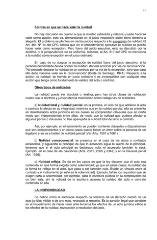 Formas en que se hace valer la nulidad
No hay discusión en cuanto a que la nulidad (absoluta y relativa) puede hacerse
valer como acción, esto es, demandando en el juicio respectivo quien tiene derecho a
alegarla. El problema se plantea en ciertos juicios respecto a la excepción de nulidad. El
Art. 464 Nº 14 del CPC señala que en el procedimiento ejecutivo la nulidad se puede
hacer valer como excepción. Pero fuera del juicio ejecutivo, esto es discutido por la
doctrina, y la jurisprudencia no es uniforme. Además, el Art. 310 del CPC no menciona
a la nulidad como excepción en el juicio ordinario.
En caso de no aceptar la excepción de nulidad fuera del juicio ejecutivo, si la
persona demandada desea oponer la nulidad, deberá accionar por vía de reconvención.
“No procede declarar la nulidad de un contrato por la vía de la excepción, sino que para
ello debe hacerse valer en la reconvención” (Corte de Santiago, 1941). Respecto a la
acción de nulidad, se tramita en juicio ordinario y es incompatible con cualquier otra
acción que tenga como fundamento la validez del acto o contrato.
Otros tipos de nulidades
La nulidad puede ser absoluta o relativa, pero hay otras clases de nulidades
civiles que la doctrina y jurisprudencia mencionan como categorías de nulidades.
a) Nulidad total y nulidad parcial: en la primera, el vicio de que adolece el acto
o contrato lo afecta en su integridad; mientras que en la nulidad parcial, ella se presenta
en determinados actos jurídicos en los cuales se comprenden cláusulas que en cierto
modo son independientes entre ellas, de modo que la nulidad que pudiera afectar a
algunas partes o cláusulas no trae aparejada la nulidad total del acto o contrato.
Así, por ejemplo, en el testamento se pueden contener cláusulas o disposiciones
que son independientes y en estos casos puede haber un error sobre la persona de un
legatario y se va a hablar de nulidad parcial (Ver Arts. 1057 a 1061).
b) Nulidad consecuencial: se presenta en el caso de los actos o contratos
accesorios, y siguiendo el principio de que lo accesorio sigue la suerte de lo principal,
tenemos que si el acto principal es declarado nulo, el accesorio también lo será.
Ejemplo: en el caso de las cauciones (Arts. 2381, 2385 y 2343) y en la cláusula penal
(Art. 1536).
c) Nulidad refleja: Se da en los casos en que la ley dispone que el acto sea
contenido en una forma exigida como solemnidad; ya que en estos casos, la nulidad de
la forma se refleja en el acto, que pasa a ser también nulo. Existe un vínculo entre el
contrato y el instrumento (si éste es la solemnidad). Ejemplo, faltan los requisitos que se
exigen para la solemnidad, por ejemplo, para la escritura pública en la compraventa de
un bien raíz; ahí la nulidad de la escritura acarrea la nulidad del acto o contrato
contenido en ella.
LA INOPONIBILIDAD
Se define como la ineficacia respecto de terceros de un derecho nacido de un
acto jurídico válido o de uno nulo, revocado o resuelto. Es la sanción legal que consiste
en el impedimento de hacer valer ante terceros los efectos de un acto jurídico válido o
los efectos de la nulidad, revocación o resolución del acto.
80
 
