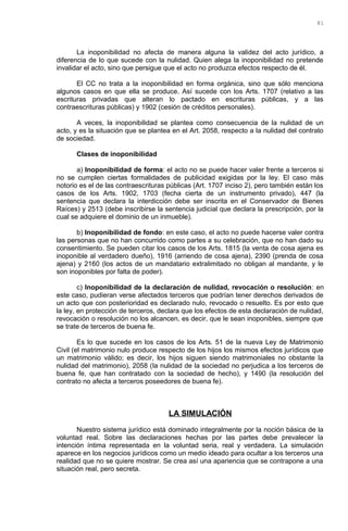 La inoponibilidad no afecta de manera alguna la validez del acto jurídico, a
diferencia de lo que sucede con la nulidad. Quien alega la inoponibilidad no pretende
invalidar el acto, sino que persigue que el acto no produzca efectos respecto de él.
El CC no trata a la inoponibilidad en forma orgánica, sino que sólo menciona
algunos casos en que ella se produce. Así sucede con los Arts. 1707 (relativo a las
escrituras privadas que alteran lo pactado en escrituras públicas, y a las
contraescrituras públicas) y 1902 (cesión de créditos personales).
A veces, la inoponibilidad se plantea como consecuencia de la nulidad de un
acto, y es la situación que se plantea en el Art. 2058, respecto a la nulidad del contrato
de sociedad.
Clases de inoponibilidad
a) Inoponibilidad de forma: el acto no se puede hacer valer frente a terceros si
no se cumplen ciertas formalidades de publicidad exigidas por la ley. El caso más
notorio es el de las contraescrituras públicas (Art. 1707 inciso 2), pero también están los
casos de los Arts. 1902, 1703 (fecha cierta de un instrumento privado), 447 (la
sentencia que declara la interdicción debe ser inscrita en el Conservador de Bienes
Raíces) y 2513 (debe inscribirse la sentencia judicial que declara la prescripción, por la
cual se adquiere el dominio de un inmueble).
b) Inoponibilidad de fondo: en este caso, el acto no puede hacerse valer contra
las personas que no han concurrido como partes a su celebración, que no han dado su
consentimiento. Se pueden citar los casos de los Arts. 1815 (la venta de cosa ajena es
inoponible al verdadero dueño), 1916 (arriendo de cosa ajena), 2390 (prenda de cosa
ajena) y 2160 (los actos de un mandatario extralimitado no obligan al mandante, y le
son inoponibles por falta de poder).
c) Inoponibilidad de la declaración de nulidad, revocación o resolución: en
este caso, pudieran verse afectados terceros que podrían tener derechos derivados de
un acto que con posterioridad es declarado nulo, revocado o resuelto. Es por esto que
la ley, en protección de terceros, declara que los efectos de esta declaración de nulidad,
revocación o resolución no los alcancen, es decir, que le sean inoponibles, siempre que
se trate de terceros de buena fe.
Es lo que sucede en los casos de los Arts. 51 de la nueva Ley de Matrimonio
Civil (el matrimonio nulo produce respecto de los hijos los mismos efectos jurídicos que
un matrimonio válido; es decir, los hijos siguen siendo matrimoniales no obstante la
nulidad del matrimonio), 2058 (la nulidad de la sociedad no perjudica a los terceros de
buena fe, que han contratado con la sociedad de hecho), y 1490 (la resolución del
contrato no afecta a terceros poseedores de buena fe).
LA SIMULACIÓN
Nuestro sistema jurídico está dominado integralmente por la noción básica de la
voluntad real. Sobre las declaraciones hechas por las partes debe prevalecer la
intención íntima representada en la voluntad seria, real y verdadera. La simulación
aparece en los negocios jurídicos como un medio ideado para ocultar a los terceros una
realidad que no se quiere mostrar. Se crea así una apariencia que se contrapone a una
situación real, pero secreta.
81
 