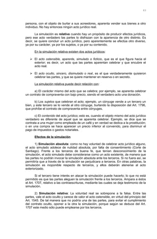 persona, con el objeto de burlar a sus acreedores, aparenta vender sus bienes a otro
individuo. No hay entonces ningún acto jurídico real.
La simulación es relativa cuando hay un propósito de producir efectos jurídicos,
pero ese acto verdadero las partes lo disfrazan con la apariencia de otro distinto. Es
decir, se quiere concluir un acto jurídico, pero aparentemente se efectúa otro diverso,
ya por su carácter, ya por los sujetos, o ya por su contenido.
En la simulación relativa existen dos actos jurídicos:
 El acto ostensible, aparente, simulado o ficticio, que es el que figura hacia el
exterior; es decir, un acto que las partes aparentan celebrar y que encubre el
acto real.
 El acto oculto, sincero, disimulado o real, es el que verdaderamente quisieron
celebrar las partes, y que se quiere mantener en reserva o en secreto.
La simulación relativa puede decir relación con:
a) El carácter mismo del acto que se celebra; por ejemplo, se aparenta celebrar
un contrato de compraventa con bajo precio, siendo el verdadero acto una donación.
b) Los sujetos que celebran el acto; ejemplo, un cónyuge vende a un tercero un
bien, y este tercero se lo vende al otro cónyuge, burlando la disposición del Art. 1796,
que prohíbe el contrato de compraventa entre cónyuges.
c) El contenido del acto jurídico; esto es, cuando el objeto mismo del acto jurídico
verdadero es diferente de aquel que se aparenta celebrar. Ejemplo, se dice que se
contrata a una mujer como empleada de un café y en verdad se dedica a la prostitución;
o en una compra se hace aparecer un precio inferior al convenido, para disminuir el
pago de impuestos o gastos notariales.
Efectos de la simulación
1) Simulación absoluta: como no hay voluntad de celebrar acto jurídico alguno,
el acto simulado adolece de nulidad absoluta, por falta de consentimiento (Corte de
Santiago). Frente a los terceros de buena fe, que tenían desconocimiento de la
simulación, el acto simulado debe considerarse como un acto existente, de manera que
las partes no podrán invocar la simulación absoluta ante los terceros. Si no fuera así, se
permitiría que a través de la simulación se perjudicara a terceros. En otras palabras, la
simulación es inoponible respecto de terceros, y ellos deberán atenerse al acto
exteriorizado.
Si el tercero tiene interés en atacar la simulación puede hacerlo; lo que no está
permitido es que las partes aleguen la simulación frente a los terceros. Ampara a éstos
el Art. 1707, relativo a las contraescrituras, mediante las cuales se deja testimonio de la
simulación.
2) Simulación relativa: La voluntad real se sobrepone a la falsa. Entre las
partes, vale el acto oculto y carece de valor el acto ostensible, en virtud del principio del
Art. 1545. De tal manera que no podría una de las partes, para evitar el cumplimiento
del contrato oculto, oponer a la otra la simulación, porque según se deduce del Art.
1707 este medio sólo puede emplearse por los terceros.
83
 