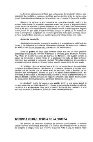 La Corte de Valparaíso manifestó que en los casos de simulación relativa, para
establecer las verdaderas relaciones jurídicas que han existido entre las partes, debe
prescindirse del acto simulado y atenderse al acto real, considerando la prueba rendida.
Respecto de terceros, el acto ostensible se considera existente y válido, y los
autores de la simulación no podrán escudarse en ella para atacar la adquisición hecha
por un tercero de buena fe; lo que se desprende del Art. 1707. Pero contra el tercero de
mala fe, es decir, contra el tercero que conoce la simulación, pueden las partes esgrimir
la simulación. En este caso, el acto disimulado obliga a las partes y a los terceros de
mala fe, siempre que cumpla con los requisitos generales de los actos jurídicos, ya que
si no se cumplen tales requisitos, se puede impugnar la validez de ese acto oculto.
Acción de simulación
Según la jurisprudencia, tiene por fin establecer la voluntad real y verídica de las
partes, y hacerla primar sobre la que falsamente expresaron. Se presenta un problema
en relación a los plazos de prescripción de esta acción de simulación.
Entre las partes, el plazo debe contarse desde que una de ellas pretende
desconocer el acto oculto e investir de seriedad al simulado, pues desde ese momento
hay interés en ejercitar la acción. En cuanto a los terceros, sólo pueden ejercitar la
acción de simulación si tienen interés en la declaración de ésta; es decir, si tienen
interés en que aparezca la verdadera voluntad. Para ellos, el plazo de prescripción se
empieza a computar desde el momento en que tuvieron conocimiento del acto oculto.
Sin embargo, algunos afirman que la acción de simulación es imprescriptible,
porque en el acto simulado no hay voluntad y, por lo tanto, no existe, y siempre podrá
pedirse que se declare que no existe. Esto es discutible, pues la totalidad de las
acciones son prescriptibles, excepto las que la ley señala como imprescriptibles. En
todo caso, si ha operado la prescripción adquisitiva de la cosa a favor del tercero que la
adquirió basado en el acto simulado, ya no podría entablarse esta acción de simulación.
Se aplicarían en definitiva las normas generales, de los Arts. 2515 y 2517.
La simulación puede dar origen a una acción civil y a una acción penal: la
primera, para dejar sin efecto el contrato y obtener la correspondiente indemnización de
perjuicios; y la acción penal, para exigir el castigo de los que han celebrado el acto
simulado en perjuicio de terceros. Ambas acciones son independientes.
SEGUNDA UNIDAD: TEORÍA DE LA PRUEBA
No siempre los derechos subjetivos se disfrutan pacíficamente. A menudo
alguien los viola o desconoce. Entonces, si el conflicto de intereses entre los sujetos no
se compone o arregla, habrá que recurrir a la justicia. Ante el juez, no bastará hacer
84
 