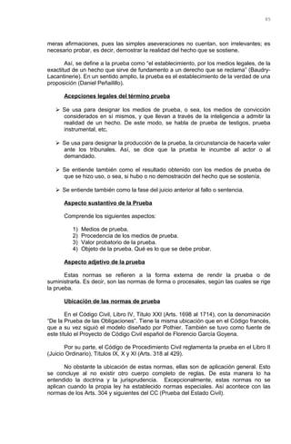 meras afirmaciones, pues las simples aseveraciones no cuentan, son irrelevantes; es
necesario probar, es decir, demostrar la realidad del hecho que se sostiene.
Así, se define a la prueba como “el establecimiento, por los medios legales, de la
exactitud de un hecho que sirve de fundamento a un derecho que se reclama” (Baudry-
Lacantinerie). En un sentido amplio, la prueba es el establecimiento de la verdad de una
proposición (Daniel Peñailillo).
Acepciones legales del término prueba
 Se usa para designar los medios de prueba, o sea, los medios de convicción
considerados en sí mismos, y que llevan a través de la inteligencia a admitir la
realidad de un hecho. De este modo, se habla de prueba de testigos, prueba
instrumental, etc.
 Se usa para designar la producción de la prueba, la circunstancia de hacerla valer
ante los tribunales. Así, se dice que la prueba le incumbe al actor o al
demandado.
 Se entiende también como el resultado obtenido con los medios de prueba de
que se hizo uso, o sea, si hubo o no demostración del hecho que se sostenía.
 Se entiende también como la fase del juicio anterior al fallo o sentencia.
Aspecto sustantivo de la Prueba
Comprende los siguientes aspectos:
1) Medios de prueba.
2) Procedencia de los medios de prueba.
3) Valor probatorio de la prueba.
4) Objeto de la prueba. Qué es lo que se debe probar.
Aspecto adjetivo de la prueba
Estas normas se refieren a la forma externa de rendir la prueba o de
suministrarla. Es decir, son las normas de forma o procesales, según las cuales se rige
la prueba.
Ubicación de las normas de prueba
En el Código Civil, Libro IV, Título XXI (Arts. 1698 al 1714), con la denominación
“De la Prueba de las Obligaciones”. Tiene la misma ubicación que en el Código francés,
que a su vez siguió el modelo diseñado por Pothier. También se tuvo como fuente de
este título el Proyecto de Código Civil español de Florencio García Goyena.
Por su parte, el Código de Procedimiento Civil reglamenta la prueba en el Libro II
(Juicio Ordinario), Títulos IX, X y XI (Arts. 318 al 429).
No obstante la ubicación de estas normas, ellas son de aplicación general. Esto
se concluye al no existir otro cuerpo completo de reglas. De esta manera lo ha
entendido la doctrina y la jurisprudencia. Excepcionalmente, estas normas no se
aplican cuando la propia ley ha establecido normas especiales. Así acontece con las
normas de los Arts. 304 y siguientes del CC (Prueba del Estado Civil).
85
 