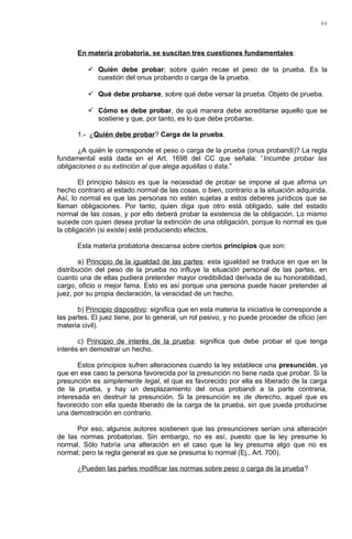 En materia probatoria, se suscitan tres cuestiones fundamentales:
 Quién debe probar; sobre quién recae el peso de la prueba. Es la
cuestión del onus probando o carga de la prueba.
 Qué debe probarse, sobre qué debe versar la prueba. Objeto de prueba.
 Cómo se debe probar, de qué manera debe acreditarse aquello que se
sostiene y que, por tanto, es lo que debe probarse.
1.- ¿Quién debe probar? Carga de la prueba.
¿A quién le corresponde el peso o carga de la prueba (onus probandi)? La regla
fundamental está dada en el Art. 1698 del CC que señala: “Incumbe probar las
obligaciones o su extinción al que alega aquéllas o ésta.”
El principio básico es que la necesidad de probar se impone al que afirma un
hecho contrario al estado normal de las cosas, o bien, contrario a la situación adquirida.
Así, lo normal es que las personas no estén sujetas a estos deberes jurídicos que se
llaman obligaciones. Por tanto, quien diga que otro está obligado, sale del estado
normal de las cosas, y por ello deberá probar la existencia de la obligación. Lo mismo
sucede con quien desea probar la extinción de una obligación, porque lo normal es que
la obligación (si existe) esté produciendo efectos.
Esta materia probatoria descansa sobre ciertos principios que son:
a) Principio de la igualdad de las partes: esta igualdad se traduce en que en la
distribución del peso de la prueba no influye la situación personal de las partes, en
cuanto una de ellas pudiera pretender mayor credibilidad derivada de su honorabilidad,
cargo, oficio o mejor fama. Esto es así porque una persona puede hacer pretender al
juez, por su propia declaración, la veracidad de un hecho.
b) Principio dispositivo: significa que en esta materia la iniciativa le corresponde a
las partes. El juez tiene, por lo general, un rol pasivo, y no puede proceder de oficio (en
materia civil).
c) Principio de interés de la prueba: significa que debe probar el que tenga
interés en demostrar un hecho.
Estos principios sufren alteraciones cuando la ley establece una presunción, ya
que en ese caso la persona favorecida por la presunción no tiene nada que probar. Si la
presunción es simplemente legal, el que es favorecido por ella es liberado de la carga
de la prueba, y hay un desplazamiento del onus probandi a la parte contraria,
interesada en destruir la presunción. Si la presunción es de derecho, aquel que es
favorecido con ella queda liberado de la carga de la prueba, sin que pueda producirse
una demostración en contrario.
Por eso, algunos autores sostienen que las presunciones serían una alteración
de las normas probatorias. Sin embargo, no es así, puesto que la ley presume lo
normal. Sólo habría una alteración en el caso que la ley presuma algo que no es
normal; pero la regla general es que se presuma lo normal (Ej., Art. 700).
¿Pueden las partes modificar las normas sobre peso o carga de la prueba?
86
 