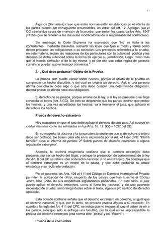 Algunos (Somarriva) creen que estas normas están establecidas en el interés de
las partes, siendo por consiguiente renunciables, en virtud del Art. 12. Agregan que el
CC admite dos casos de inversión de la prueba, que serían los casos de los Arts. 1547
y 1558 (que se refieren a las cláusulas modificatorias de la responsabilidad contractual).
Sin embargo, la Corte Suprema ha expresado que “No es lícito a los
contratantes, mediante cláusulas, subvertir las leyes que fijan el modo y forma como
deben probarse las obligaciones o su extinción. Los preceptos referentes a la prueba,
en esta materia, reglan las relaciones de los particulares con la autoridad pública y los
deberes de dicha autoridad sobre la forma de ejercer su jurisdicción; luego, miran más
que al interés particular al de la ley misma, y es por eso que estas reglas de garantía
común no pueden subvertirse por convenios.”
2.- ¿Qué debe probarse? Objeto de la Prueba.
La prueba sólo puede versar sobre hechos, porque el objeto de la prueba es
comprobar un hecho discutible, y del cual se origina un derecho. Así, si una persona
afirma que otra le debe algo o que otra debe cumplir una determinada obligación,
deberá probar de dónde nace esa obligación.
El derecho no se prueba, porque emana de la ley, y la ley se presume o se finge
conocida de todos (Art. 8 CC). De esto se desprende que las partes tendrán que probar
los hechos, y una vez acreditados los hechos, va a intervenir el juez, que aplicará el
derecho a los hechos.
Prueba del derecho extranjero
Hay ocasiones en que el juez debe aplicar el derecho de otro país. Así sucede en
ciertas materias como las señaladas en los Arts. 16, 17, 955 y 1027 del CC.
En su mayoría, la doctrina y la jurisprudencia sostienen que el derecho extranjero
debe ser probado. Se basan para ello en lo expresado por el Art. 411 del CPC: “Podrá
también oírse el informe de peritos: 2º Sobre puntos de derecho referentes a alguna
legislación extranjera”.
Además, la doctrina mayoritaria sostiene que el derecho extranjero debe
probarse, por ser un hecho del litigio, y porque la presunción de conocimiento de la ley
del Art. 8 del CC se refiere sólo al derecho nacional, y no al extranjero. Se concluye que
el derecho extranjero es un hecho de la causa, y que debe probarse su actual
existencia y su recta interpretación.
Por el contrario, los Arts. 408 al 411 del Código de Derecho Internacional Privado
permiten la aplicación de oficio, respecto de los países que han suscrito el Código
-entre ellos Chile- de sus respectivas legislaciones nacionales. En este caso, el juez
puede aplicar el derecho extranjero, como si fuera ley nacional, y sin una aparente
necesidad de prueba; salvo tenga dudas sobre el texto, vigencia y/o sentido del derecho
aplicable.
Esta opinión contraria señala que el derecho extranjero es derecho, al igual que
el derecho nacional, y que, por lo tanto, no procede prueba alguna a su respecto. En
cuanto a la regla del Art. 411 del CPC, se indica que no impone al juez el deber de oír a
los peritos, sino que sólo le entrega una facultad, por lo cual no es imprescindible la
prueba del derecho extranjero (esa norma dice “podrá” y no “deberá”).
Prueba de la costumbre
87
 