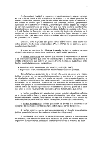 Conforme al Art. 2 del CC, la costumbre no constituye derecho, sino en los casos
en que la ley se remite a ella, y se prueba de acuerdo con las reglas generales. En
materia comercial es diferente, pues las costumbres mercantiles suplen el silencio de la
ley cuando los hechos que la constituyen son uniformes, públicos, generalmente
ejecutados en un determinado territorio, y reiterados por un largo espacio de tiempo; y
se aprecian prudencialmente por el juez. Pero si a éste no le consta la autenticidad de
la costumbre que se invoca, sólo puede ser probada de la forma señalada en los Arts. 4
y 5 del Código de Comercio; esto es, por medio del testimonio fehaciente de 2
sentencias que, aseverando la existencia de la costumbre, hayan sido pronunciadas
conforme a ella, o por 3 escrituras públicas anteriores a los hechos que motivan el juicio
en que debe obrar la prueba.
Entonces, como la prueba sólo puede versar sobre hechos, cabe aclarar que
deben probarse los hechos controvertidos (Art. 318 CPC), no los pacíficos, que se
aceptan sin contradicción.
A su vez, en este tema del objeto de la prueba, la doctrina moderna hace una
distinción entre hechos constitutivos, impeditivos, modificatorios y extintivos:
a) Hechos constitutivos: son aquellos que producen el nacimiento de un derecho
o de una situación jurídica que antes no existía (ejemplo, el contrato del cual deriva el
crédito, el testamento que atribuye un legado). Dentro de ellos, se subdistingue entre
hechos constitutivos genéricos y específicos.
 Genéricos: están presentes en toda situación jurídica (Art. 1445).
 Específicos: están presentes sólo en determinadas situaciones jurídicas.
Como la ley hace presunción de lo normal, y lo normal es que en una relación
jurídica concurran los hechos constitutivos genéricos, el que alega la no concurrencia
de tales hechos tendrá la carga de la prueba. Al contrario, quien sostenga la existencia
de un hecho constitutivo específico, debe demostrarlo; pues ese hecho es el inmediato
fundamento de su pretensión, y constituirá una alteración del estado normal de las
cosas. Por ejemplo: si sostiene la celebración de determinado contrato de compraventa,
deberá probar los hechos específicos que lo constituyen, es decir, que tal es la cosa,
que tal es el precio, y cualquier otra estipulación propia de la situación que afirma.
b) Hechos impeditivos: son aquellos que impiden u obstan a la validez o eficacia
de la relación jurídica. Como lo normal es que el acto exista y sea eficaz, quien alegue
lo contrario deberá probarlo. Estos hechos impiden que el acto produzca sus efectos
normales (ejemplo, la incapacidad de una de las partes, o vicios del consentimiento).
c) Hechos modificatorios: son los que alteran los efectos o el contenido de un
derecho o de una relación jurídica (ejemplo, probar el pago parcial de la deuda).
d) Hechos extintivos: son los que hacen desaparecer un derecho o una situación
jurídica que existía (ejemplo, los modos de extinguir las obligaciones).
El demandante debe probar los hechos constitutivos, que son el fundamento de
la demanda; y el demandado está en la necesidad de probar los hechos extintivos,
impeditivos o modificatorios, capaces de justificar el rechazo de la demanda del actor.
88
 