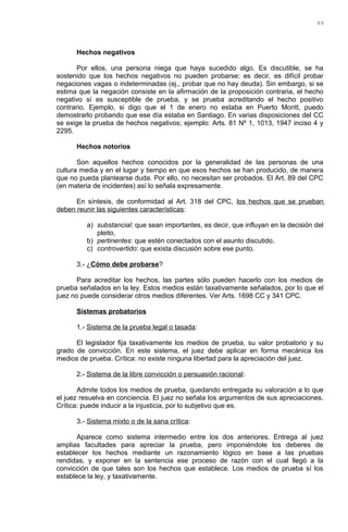 Hechos negativos
Por ellos, una persona niega que haya sucedido algo. Es discutible, se ha
sostenido que los hechos negativos no pueden probarse; es decir, es difícil probar
negaciones vagas o indeterminadas (ej., probar que no hay deuda). Sin embargo, si se
estima que la negación consiste en la afirmación de la proposición contraria, el hecho
negativo sí es susceptible de prueba, y se prueba acreditando el hecho positivo
contrario. Ejemplo, si digo que el 1 de enero no estaba en Puerto Montt, puedo
demostrarlo probando que ese día estaba en Santiago. En varias disposiciones del CC
se exige la prueba de hechos negativos; ejemplo: Arts. 81 Nº 1, 1013, 1947 inciso 4 y
2295.
Hechos notorios
Son aquellos hechos conocidos por la generalidad de las personas de una
cultura media y en el lugar y tiempo en que esos hechos se han producido, de manera
que no pueda plantearse duda. Por ello, no necesitan ser probados. El Art. 89 del CPC
(en materia de incidentes) así lo señala expresamente.
En síntesis, de conformidad al Art. 318 del CPC, los hechos que se prueban
deben reunir las siguientes características:
a) substancial: que sean importantes, es decir, que influyan en la decisión del
pleito,
b) pertinentes: que estén conectados con el asunto discutido.
c) controvertido: que exista discusión sobre ese punto.
3.- ¿Cómo debe probarse?
Para acreditar los hechos, las partes sólo pueden hacerlo con los medios de
prueba señalados en la ley. Estos medios están taxativamente señalados, por lo que el
juez no puede considerar otros medios diferentes. Ver Arts. 1698 CC y 341 CPC.
Sistemas probatorios
1.- Sistema de la prueba legal o tasada:
El legislador fija taxativamente los medios de prueba, su valor probatorio y su
grado de convicción. En este sistema, el juez debe aplicar en forma mecánica los
medios de prueba. Crítica: no existe ninguna libertad para la apreciación del juez.
2.- Sistema de la libre convicción o persuasión racional:
Admite todos los medios de prueba, quedando entregada su valoración a lo que
el juez resuelva en conciencia. El juez no señala los argumentos de sus apreciaciones.
Crítica: puede inducir a la injusticia, por lo subjetivo que es.
3.- Sistema mixto o de la sana crítica:
Aparece como sistema intermedio entre los dos anteriores. Entrega al juez
amplias facultades para apreciar la prueba, pero imponiéndole los deberes de
establecer los hechos mediante un razonamiento lógico en base a las pruebas
rendidas, y exponer en la sentencia ese proceso de razón con el cual llegó a la
convicción de que tales son los hechos que establece. Los medios de prueba sí los
establece la ley, y taxativamente.
89
 