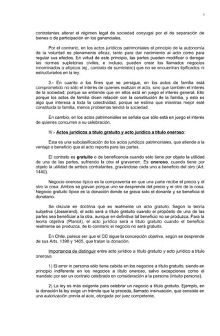 contratantes alterar el régimen legal de sociedad conyugal por el de separación de
bienes o de participación en los gananciales.
Por el contrario, en los actos jurídicos patrimoniales el principio de la autonomía
de la voluntad es plenamente eficaz, tanto para dar nacimiento al acto como para
regular sus efectos. En virtud de este principio, las partes pueden modificar o derogar
las normas supletorias civiles, e incluso, pueden crear los llamados negocios
innominados o atípicos (ej., contrato de suministro) que no se encuentran tipificados ni
estructurados en la ley.
3.- En cuanto a los fines que se persigue, en los actos de familia está
comprometido no sólo el interés de quienes realizan el acto, sino que también el interés
de la sociedad, porque se entiende que en ellos está en juego el interés general. Ello
porque los actos de familia dicen relación con la constitución de la familia, y esto es
algo que interesa a toda la colectividad, porque se estima que mientras mejor esté
constituida la familia, menos problemas tendrá la sociedad.
En cambio, en los actos patrimoniales se señala que sólo está en juego el interés
de quienes concurren a su celebración.
IV.- Actos jurídicos a título gratuito y acto jurídico a título oneroso:
Esta es una subclasificación de los actos jurídicos patrimoniales, que atiende a la
ventaja o beneficio que el acto reporta para las partes.
El contrato es gratuito o de beneficencia cuando sólo tiene por objeto la utilidad
de una de las partes, sufriendo la otra el gravamen. Es oneroso, cuando tiene por
objeto la utilidad de ambos contratantes, gravándose cada uno a beneficio del otro (Art.
1440).
Negocio oneroso típico es la compraventa en que una parte recibe el precio y el
otro la cosa. Ambos se gravan porque uno se desprende del precio y el otro de la cosa.
Negocio gratuito típico es la donación donde se grava solo el donante y se beneficia el
donatario.
Se discute en doctrina qué es realmente un acto gratuito. Según la teoría
subjetiva (Josserand), el acto será a título gratuito cuando el propósito de una de las
partes sea beneficiar a la otra, aunque en definitiva tal beneficio no se produzca. Para la
teoría objetiva (Planiol), el acto jurídico será a título gratuito cuando el beneficio
realmente se produzca, de lo contrario el negocio no será gratuito.
En Chile, parece ser que el CC sigue la concepción objetiva, según se desprende
de sus Arts. 1398 y 1405, que tratan la donación.
Importancia de distinguir entre acto jurídico a título gratuito y acto jurídico a título
oneroso:
1) El error in persona sólo tiene cabida en los negocios a título gratuito, siendo en
principio indiferente en los negocios a título oneroso, salvo excepciones como el
mandato por ser un contrato celebrado en consideración a la persona (intuito persona).
2) La ley es más exigente para celebrar un negocio a título gratuito. Ejemplo, en
la donación la ley exige un trámite que la preceda, llamado insinuación, que consiste en
una autorización previa al acto, otorgada por juez competente.
9
 