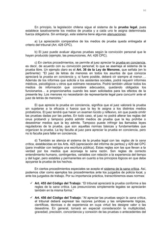 En principio, la legislación chilena sigue el sistema de la prueba legal, pues
establece taxativamente los medios de prueba y a cada uno le asigna determinada
fuerza obligatoria. Sin embargo, este sistema tiene algunas atenuaciones:
a) La apreciación comparativa de los medios de prueba queda entregada al
criterio del tribunal (Art. 428 CPC).
b) El juez puede avaluar algunas pruebas según la convicción personal que le
hayan producido (ejemplo, las presunciones, Art. 426 CPC).
c) En ciertos procedimientos, se permite al juez apreciar la prueba en conciencia,
es decir, de acuerdo con su convicción personal; lo que se asemeja al sistema de la
prueba libre. Un ejemplo claro es el Art. 36 de la Ley de Menores, que señala (en lo
pertinente): “El juez de letras de menores en todos los asuntos de que conozca
apreciará la prueba en conciencia y, si fuere posible, deberá oír siempre al menor….
Además de los informes que solicite a los asistentes sociales, podrá requerir informes
médicos, psicológicos u otros que estimare necesarios. Podrá también utilizar todos los
medios de información que considere adecuados, quedando obligados los
funcionarios… a proporcionarlos cuando les sean solicitados para los efectos de la
presente ley. Los menores no necesitarán de representante legal para concurrir ante el
juez de letras de menores.”
El que aprecie la prueba en conciencia, significa que el juez valorará la prueba
sin sujetarse a la eficacia o fuerza que la ley le asigna a los distintos medios
probatorios. El juez tendrá que hacer un examen lúcido y reflexivo, sin que pueda omitir
las pruebas dadas por las partes. En todo caso, el juez no podrá alterar las reglas del
onus probandi y tampoco podrá admitir medios de prueba que la ley prohíbe o
desestimar medios que la ley admite. Tampoco puede infringir las llamadas leyes
reguladoras de la prueba, que son aquellas normas básicas y fundamentales que
organizan la prueba. La ley faculta al juez para apreciar la prueba en conciencia, pero
no lo faculta para fallar en conciencia.
d) También se atenúa el sistema de la prueba legal con las reglas de la sana
crítica, establecidas en los Arts. 425 (apreciación del informe de peritos) y 429 del CPC
(para invalidar con testigos una escritura pública). Estas reglas son las que llevan a la
verdad por los medios que aconseja la sana razón. Son reglas de correcto
entendimiento humano, contingentes, variables con relación a la experiencia del tiempo
y del lugar, pero estables y permanentes en cuanto a los principios lógicos en que debe
apoyarse la prueba de los hechos.
En ciertos procedimientos especiales se acepta el sistema de la sana crítica. Así,
podemos citar como ejemplos los procedimientos ante los juzgados de policía local, y
ante los juzgados de trabajo. Por su importancia práctica, transcribiremos esas normas:
 Art. 455 del Código del Trabajo: “El tribunal apreciará la prueba conforme a las
reglas de la sana crítica. Las presunciones simplemente legales se apreciarán
también en la misma forma.”
 Art. 456 del Código del Trabajo: “Al apreciar las pruebas según la sana crítica,
el tribunal deberá expresar las razones jurídicas y las simplemente lógicas,
científicas, técnicas o de experiencia en cuya virtud les designe valor o las
desestime. En general, tomará en especial consideración la multiplicidad,
gravedad, precisión, concordancia y conexión de las pruebas o antecedentes del
90
 