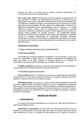 proceso que utilice, de manera que el examen conduzca lógicamente a la
conclusión que convence al sentenciador.”
 Art. 14 de la Ley 18.287 (procedimiento ante los juzgados de policía local): “El
juez apreciará la prueba y los antecedentes de la causa, de acuerdo con las
reglas de la sana crítica y del mismo modo apreciará la denuncia formulada por
un carabinero, inspector municipal u otro funcionario que en ejercicio de su cargo
deba denunciar la infracción. El solo hecho de la contravención o infracción no
determina necesariamente la responsabilidad civil del infractor, si no existe
relación de causa a efecto entre la contravención o infracción y el daño
producido. Al apreciar la prueba de acuerdo con las reglas de la sana crítica, el
tribunal deberá expresar las razones jurídicas y las simplemente lógicas,
científicas o técnicas en cuya virtud les asigne valor o las desestime. En general,
tomará en especial consideración la multiplicidad, gravedad, precisión,
concordancia y conexión de las pruebas y antecedentes del proceso que utilice,
de manera que el examen conduzca lógicamente a la conclusión que convence
al sentenciador.”
Clasificación de la Prueba
1) Según el destino con que se creó el medio probatorio:
Prueba preconstituida:
Es aquella que se crea de antemano teniendo en mira el porvenir, son las que
nacen con anterioridad al litigio. Esto es, se elaboran precaviendo la posibilidad de
tener que probar en el futuro. Ejemplo: la escritura pública en un contrato de
compraventa, ya que ella permite constatar que se celebró tal contrato.
Pruebas a posteriori (simples): son las que nacen durante el curso del pleito. Es
lo que sucede con la confesión de parte y la prueba testimonial.
2) Atendiendo al grado de convicción:
Plena prueba (perfecta o completa): es la que por sí sola basta para demostrar
el hecho de que se trata, para producir convicción en el juzgador. Ejemplo: la escritura
pública en cuanto a su fecha, y la confesión de parte.
Semiplena prueba: es la que por sí sola no basta para demostrar la veracidad
del hecho, dejando dudas acerca de la verdad de él, y por consiguiente no instruye al
juez en términos de poder dar sentencia. Ejemplo: testigos y confesión extrajudicial. En
otras palabras, la plena prueba acredita por sí sola la verdad de un hecho. En cambio,
la semiplena prueba no es suficiente por sí sola para acreditar la veracidad o exactitud
del hecho controvertido.
MEDIOS DE PRUEBA
1.- INSTRUMENTOS
La prueba instrumental es aquella que se produce por medio de documentos en
la forma que establece la ley.
Documento e instrumento: por documento se entiende toda cosa en que se
expresa una manifestación del pensamiento por medio de signos; toda cosa idónea
para representar un hecho o la imagen de una persona o de un objeto, de forma de
91
 