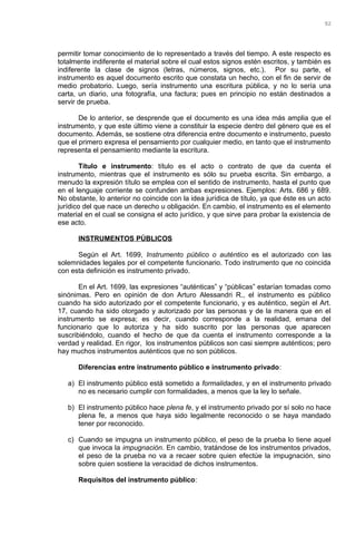 permitir tomar conocimiento de lo representado a través del tiempo. A este respecto es
totalmente indiferente el material sobre el cual estos signos estén escritos, y también es
indiferente la clase de signos (letras, números, signos, etc.). Por su parte, el
instrumento es aquel documento escrito que constata un hecho, con el fin de servir de
medio probatorio. Luego, sería instrumento una escritura pública, y no lo sería una
carta, un diario, una fotografía, una factura; pues en principio no están destinados a
servir de prueba.
De lo anterior, se desprende que el documento es una idea más amplia que el
instrumento, y que este último viene a constituir la especie dentro del género que es el
documento. Además, se sostiene otra diferencia entre documento e instrumento, puesto
que el primero expresa el pensamiento por cualquier medio, en tanto que el instrumento
representa el pensamiento mediante la escritura.
Título e instrumento: título es el acto o contrato de que da cuenta el
instrumento, mientras que el instrumento es sólo su prueba escrita. Sin embargo, a
menudo la expresión título se emplea con el sentido de instrumento, hasta el punto que
en el lenguaje corriente se confunden ambas expresiones. Ejemplos: Arts. 686 y 689.
No obstante, lo anterior no coincide con la idea jurídica de título, ya que éste es un acto
jurídico del que nace un derecho u obligación. En cambio, el instrumento es el elemento
material en el cual se consigna el acto jurídico, y que sirve para probar la existencia de
ese acto.
INSTRUMENTOS PÚBLICOS
Según el Art. 1699, Instrumento público o auténtico es el autorizado con las
solemnidades legales por el competente funcionario. Todo instrumento que no coincida
con esta definición es instrumento privado.
En el Art. 1699, las expresiones “auténticas” y “públicas” estarían tomadas como
sinónimas. Pero en opinión de don Arturo Alessandri R., el instrumento es público
cuando ha sido autorizado por el competente funcionario, y es auténtico, según el Art.
17, cuando ha sido otorgado y autorizado por las personas y de la manera que en el
instrumento se expresa; es decir, cuando corresponde a la realidad, emana del
funcionario que lo autoriza y ha sido suscrito por las personas que aparecen
suscribiéndolo, cuando el hecho de que da cuenta el instrumento corresponde a la
verdad y realidad. En rigor, los instrumentos públicos son casi siempre auténticos; pero
hay muchos instrumentos auténticos que no son públicos.
Diferencias entre instrumento público e instrumento privado:
a) El instrumento público está sometido a formalidades, y en el instrumento privado
no es necesario cumplir con formalidades, a menos que la ley lo señale.
b) El instrumento público hace plena fe, y el instrumento privado por sí solo no hace
plena fe, a menos que haya sido legalmente reconocido o se haya mandado
tener por reconocido.
c) Cuando se impugna un instrumento público, el peso de la prueba lo tiene aquel
que invoca la impugnación. En cambio, tratándose de los instrumentos privados,
el peso de la prueba no va a recaer sobre quien efectúe la impugnación, sino
sobre quien sostiene la veracidad de dichos instrumentos.
Requisitos del instrumento público:
92
 