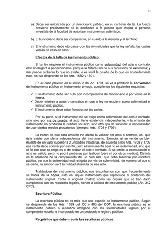 a) Debe ser autorizado por un funcionario público, en su carácter de tal. La fuerza
proviene precisamente de la confianza o fe pública que inspira la persona
investida de la facultad de autorizar instrumentos auténticos.
b) El funcionario debe ser competente, en cuanto a la materia y al territorio.
c) El instrumento debe otorgarse con las formalidades que la ley señala, las cuales
varían de caso en caso.
Efectos de la falta de instrumento público
Si la ley requiere el instrumento público como solemnidad del acto o contrato,
éste no llegará a perfeccionarse, porque le faltará uno de sus requisitos de existencia; y
mal puede probarse lo que no existe, o es inútil la prueba de lo que es absolutamente
nulo. Así se desprende de los Arts. 1682 y 1701.
En el caso previsto en el inciso 2 del Art. 1701, se va a producir la conversión
del instrumento público en instrumento privado, cumpliendo los siguientes requisitos:
 El instrumento debe ser nulo por incompetencia del funcionario o por vicios en la
forma.
 Debe referirse a actos o contratos en que la ley no requiera como solemnidad el
instrumento público.
 El instrumento debe estar firmado por las partes.
Por su parte, si el instrumento no se exige como solemnidad del acto o contrato,
sino sólo por vía de prueba, el acto tiene existencia independiente, y la omisión del
instrumento no producirá la nulidad del acto, sino otro tipo de sanción: la imposibilidad
de usar ciertos medios probatorios (ejemplo: Arts. 1708 y 1709).
La razón de que esta omisión no afecte la validez del acto o contrato, es que
éste existe con plena independencia del instrumento. Ejemplo: si se vende un bien
mueble de un valor superior a 2 unidades tributarias, de acuerdo a los Arts. 1708 y 1709
esa venta debe constar por escrito, pero el instrumento aquí no es solemnidad, sino que
el fin con que se exige es el de probar el acto o contrato. Si se omite la escrituración el
acto es válido, pero no podrá probarse por testigos (pero sí por otros medios). Distinta
es la situación de la compraventa de un bien raíz, que debe hacerse por escritura
pública, ya que la solemnidad está exigida por vía de solemnidad, de manera tal que si
se omite, la sanción será la nulidad absoluta de ese acto.
Tratándose del instrumento público, nos encontramos con que frecuentemente
se habla de la copia, esto es, aquel instrumento que reproduce el contenido del
instrumento original. Tanto el original (matriz) como las copias que se han dado
cumpliendo con los requisitos legales, tienen la calidad de instrumento público (Art. 342
CPC).
Escritura Pública
La escritura pública no es más que una especie de instrumento público. Según
se desprende de los Arts. 1699 del CC y 403 del COT, la escritura pública es el
instrumento público o auténtico otorgado con las solemnidades legales por el
competente notario, e incorporado en un protocolo o registro público.
Requisitos que deben reunir las escrituras públicas
93
 