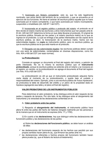 1) Autorizada por Notario competente: esto es, que ha sido legalmente
nombrado, que actúa dentro del territorio de su jurisdicción, y que se encuentra en el
ejercicio de sus funciones. No tiene el carácter de escritura pública aquella que no fuere
autorizada por el notario competente, o que fuere autorizada por notario incompetente,
suspendido o inhabilitado (Art. 426 Nº 1 del COT).
2) Incorporada en el registro público o protocolo del notario: el protocolo es el
libro donde el notario inserta las escrituras y otros instrumentos que han pasado ante él.
El Art. 429 del COT determina la forma en que debe llevarse el protocolo. El original de
la escritura pública, firmada por las partes y el notario (escritura matriz) es lo que se
ingresa en el protocolo. Lo que se entrega a las partes interesadas son las copias de la
escritura pública, es decir, la transcripción de la escritura matriz, hecha con las
solemnidades legales. La copia es instrumento público, pero no escritura pública, ya
que la escritura pública es la que está inserta en el protocolo.
3) Otorgada con las solemnidades legales: las escrituras públicas deben cumplir
con una serie de solemnidades, contempladas en diversas disposiciones, como los
Arts. 404 a 408 del COT (ver esas normas).
La Protocolización
Consiste en agregar un documento al final del registro del notario, a petición de
parte interesada. No es lo mismo la escritura pública que el instrumento
protocolizado, porque la escritura pública se extiende ante el notario y se incorpora en
el registro; en cambio, en la protocolización se agrega el documento al final del registro
(ver Arts. 415 a 420 del COT).
La protocolización es útil ya que el instrumento protocolizado adquiere fecha
cierta desde el momento de su protocolización, y queda bajo el cuidado y
responsabilidad del notario. Ejemplo, junto a una escritura pública de mutuo hipotecario,
se protocoliza la tabla de desarrollo del crédito y un plano de la propiedad dada en
hipoteca (agregando esa tabla y el plano al final del registro).
VALOR PROBATORIO DE LOS INSTRUMENTOS PÚBLICOS
Para determinar el valor probatorio, la ley distingue entre el valor respecto de las
partes y respecto de terceros. Por otro lado, la ley distingue entre el otorgamiento del
instrumento y la veracidad de las declaraciones contenidas en él.
A.- Valor probatorio entre las partes
1) Respecto al otorgamiento del instrumento, el instrumento público hace
plena fe entre las partes del hecho de haberse otorgado realmente por las personas y
de la manera que en el instrumento se expresa (Arts. 17 y 1700).
2) En cuanto a las declaraciones, hay que distinguir entre las declaraciones del
funcionario público y las declaraciones de las partes:
a) Sobre las declaraciones del funcionario público, se debe hacer un análisis
de ellas:
 las declaraciones del funcionario respecto de los hechos que percibió por sus
propios sentidos hacen plena fe (ej., que firmaron las partes ante mí).
 las declaraciones referentes a hechos propios del funcionario también hacen
plena prueba (ej., que el Notario dio lectura al testamento).
94
 