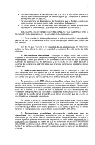  también hacen plena fe las declaraciones que hace el funcionario respecto a
hechos que ha comprobado por los medios legales (ej., comprobar la identidad
de las partes con sus cédulas).
 no hacen plena fe las declaraciones del funcionario que se fundan en dichos de
otras personas (ej., edad, estado civil o nacionalidad de las partes).
 no hacen plena fe las declaraciones que consisten en meras apreciaciones
hechas por el funcionario (ej., que el testador “estaba en su sano juicio”).
b) En cuanto a las declaraciones de las partes, hay que subdistinguir entre la
formulación de las declaraciones, y la veracidad de las declaraciones:
b.1) En la formulación de las declaraciones, el instrumento público hace plena fe,
porque se trata de un hecho que el funcionario atestigua por haberlo comprobado por
sus sentidos.
b.2) En lo que respecta a la veracidad de las declaraciones, el instrumento
público no hace plena fe, pero su veracidad se presume. En este punto, se debe
distinguir:
1.- Declaraciones dispositivas: constituyen el objeto mismo del contrato,
expresan el consentimiento y especifican el objeto sobre que éste recae, con todas sus
modalidades. Tienen que referirse a los elementos de la esencia del acto o contrato.
Ejemplo: las declaraciones del comprador y el vendedor en que dicen celebrar el
contrato de compraventa sobre tal cosa, que el precio es tal suma, pagadero a tantos
meses, etc.
2.- Declaraciones enunciativas: son aquellas que no constituyen el objeto del
acto de que se trata, son aquellas en que las partes relatan en términos simplemente
enunciativos hechos o actos jurídicos anteriores. Ejemplo: el vendedor dice que la finca
que vende está gravada con una servidumbre en favor del dueño de otro predio.
De acuerdo con el Art. 1700, el instrumento público no hace plena fe de la verdad
de las declaraciones dispositivas que contiene; esto es, el instrumento público no hace
prueba de la verdad de los hechos a que esas declaraciones se refieren. Sin embargo,
las declaraciones dispositivas se presumen verdaderas, por que el legislador parte de la
base de lo normal, y lo normal es que el contenido de esas declaraciones sea
verdadero. Esta presunción de veracidad se desprende de la aplicación de las normas
del peso de la prueba (onus probandi), pero como presunción que es, puede ser
desvirtuada por una prueba en contrario.
En cambio, la veracidad de las declaraciones enunciativas no se presume, pues
las partes no prestan a ellas la misma atención que a las dispositivas, que constituyen
el objeto del acto a que el instrumento se refiere. Sin perjuicio de ello, las declaraciones
enunciativas igual tienen cierto mérito probatorio; y así, contra la parte que las emite,
tendrían el valor probatorio de una confesión extrajudicial (Art. 398 CPC).
3.- Declaraciones enunciativas directamente relacionadas con las
dispositivas: hay declaraciones enunciativas que el legislador asimila a las
dispositivas, ya que tienen relación directa con éstas. Respecto de ellas, se aplica la
misma regla que para las declaraciones dispositivas; es decir, están amparadas por la
presunción de veracidad. La razón es que la declaración enunciativa directamente
relacionada con la dispositiva está tan ligada a ésta, que puede decirse que con ella se
funde. Y las partes ponen tanta atención en estas enunciativas como en las dispositivas
mismas.
95
 