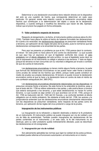 Determinar si una declaración enunciativa tiene relación directa con lo dispositivo
del acto es una cuestión de hecho, que corresponde determinar en cada caso
particular. En general, existe esta relación cuando la declaración enunciativa relata
hechos que contribuyen a la determinación del objeto o causa de la declaración
dispositiva, o cuando extingue o modifica los derechos que nacen de ella. Ejemplo,
indicar que el precio fue pagado en forma anticipada.
B.- Valor probatorio respecto de terceros
Respecto al otorgamiento y la fecha, el instrumento público produce plena fe (Art.
1700). También hace plena fe sobre el hecho de haberse formulado las declaraciones.
En cuanto a la veracidad, las declaraciones dispositivas se presumen verdaderas frente
a terceros, por aplicación de las reglas del peso de la prueba, pues lo normal es que las
declaraciones correspondan a la sinceridad de las partes.
Pero aquí se presenta un problema ya que el Art. 1700 parece decir lo contrario,
al indicar: “En esta parte no hace plena fe sino contra los declarantes”. Lo que sucede
es que aquí hay un equívoco en que el legislador confunde dos cosas: el valor
probatorio con el efecto obligatorio del acto jurídico. Lo que el legislador quiso decir es
que lo expresado en el instrumento no obliga ni alcanza a los terceros. Y esto es lógico
porque los terceros no han concurrido con su voluntad a obligarse por el acto o contrato
de que da cuenta el instrumento.
Las declaraciones enunciativas no tienen mérito alguno frente a terceros, la parte
que formuló las declaraciones enunciativas no las puede hacer valer frente a terceros
como prueba de verdad de los hechos que refiere, porque nadie puede constituir en
medio de prueba sus propias declaraciones. El tercero sí puede invocar la declaración
enunciativa contra el que la hace y la declaración tiene en contra de éste el mérito de
una confesión extrajudicial (Art. 398 CPC).
Las declaraciones enunciativas directamente relacionadas con las dispositivas se
presumen sinceras frente a terceros. De esta forma lo ha entendido la doctrina, pese a
que el texto del Art. 1706 se refiere solamente a las partes, y ello podría llevar a concluir
que estaría excluyendo a los terceros, y que estas declaraciones no harían fe contra
terceros. Lo que sucede es algo similar a lo que acontece con el Art. 1700, porque el
Art. 1706 es traducción del Art. 1320 del CC francés, y se confunde también el efecto
obligatorio con el mérito probatorio. No obstante el texto del Art. 1706, los autores y la
jurisprudencia entienden que las declaraciones enunciativas directamente relacionadas
con las dispositivas se presumen verdaderas, tanto respecto de las partes como de
terceros, por aplicación de las reglas del onus probandi o carga de la prueba.
Impugnación de los instrumentos públicos
La impugnación es la refutación u objeción destinada a destruir la fe probatoria
de un instrumento. El instrumento público se puede impugnar por vía de nulidad y por
vía de falta de autenticidad. También pueden impugnarse las declaraciones de las
partes contenidas en el instrumento; y en este caso, la fe del instrumento no se
destruye, pero su valor probatorio queda indirectamente afectado, pues se desvirtúan
las declaraciones en él consignadas.
A.- Impugnación por vía de nulidad:
Son plenamente aplicables las normas que rigen la nulidad de los actos jurídicos.
La nulidad puede referirse al funcionario autorizante o al instrumento en sí mismo:
96
 